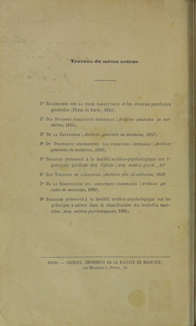 Travaux clw nièitie aiitcnr. 1 Recuerches sur la folie paralytique et les diverses paralysies générales (Thèse de Paris, 1853). 2° Des Diverses paralysies GKNf M^' ^ 'Archive générales de mé- decine, 1855). 3° De la Catalepsie {Archu-es générales de médecine, 1857). 4° Do Diagnostic différentiel des paralysies générales {Archives générales de médecine, 1858). 5 Discours prononcé à la Sociélé médico-psychologique sur î- paralysie générale des aliénés (v-Zn». médico psycli., W 6 Des Théories de l'épilepsie ^Archives gcn. de médecine, 1859] 7 De la Sémkiologie des affections cérébrales {Archives gér. raies de médecine, 1860). S Discours prononcé à la Sociélé médico-psychologique sur les principes à suivre dans la classification des njaladies men- tales {Ann. médico-psychologiques, 1861). PARTS. -- RIGNOUX, IMPRIMEUR DE LA FACULTÉ DE MEDECINE, rue Monsiour-lc-Princc. ?A