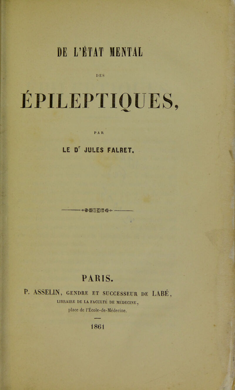 DES ÊPILEPTIQUES, PAR LE D' JULES FALRET. PARIS. P. ASSELIN, GENDRE ET SUCCESSEUR DE LABÉ, LIBRAIRE DE LA FACULTÉ DE MEDECINE, place de l'École-de-Médecine. 1861