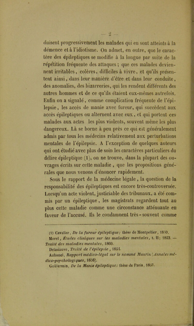 (înisent progressivement les malades qui en sont atteints à la démence et à l'idiotisme. On admet, en outre, que le carac- tère des ëpileptiques se modifie à la longue par suite de la rëpe'tition fréquente des attaques ; que ces malades devien- nent irritables, colères, difficiles à vivre, et qu'ils présen- tent ainsi, dans leur manière d'être et dans leur conduite, des anomalies, des bizarreries, qui les rendent différents des autres hommes et de ce qu'ils étaient eux-mêmes autrefois. Enfin on a signalé, comme complication fréquente de l'épi- lepsie, les accès de manie avec fureur, qui succèdent aux accès épileptiques ou alternent avec eux, et qui portent ces malades aux actes les plus violents, souvent même les plus dangereux. Là se borne à peu près ce qui est généralement admis par tous les médecins relativement aux perturbations mentales de l'épilepsie. A l'exception de quelques auteurs qui ont étudié avec plus de soin les caractères particuliers du délire épileptique (1), on ne trouve, dans la plupart des ou- vrages écrits sur cette maladie , que les propositions géné- rales que nous venons d'énoncer rapidement. Sous le rapport de la médecine légale, la question de la responsabilité des épileptiques est encore très-controversée. Lorsqu'un acte violent, justiciable des tribunaux, a été com- mis par un épileptique, les magistrats regardent tout au plus cette maladie comme une circonstance atténuante en faveur de l'accusé. Ils le condamnent très - souvent comme (1) Cavalier, De la fureur épileptique; thèse de Montpellier, 1850, Morel, Éludes cliniques sur les maladies mentales, t. 11; 1853. — Traité des maladies mentales, 1860. Delasiauve, Traité de l'épilepsie, 185î. Aubanel, Rapport médico-légal sur le nommé Maurin {Jnnales mé- dico-psychologiques, 1856). Uulllerinin, De la Manie épileptique; thèse de Paris, 1857.