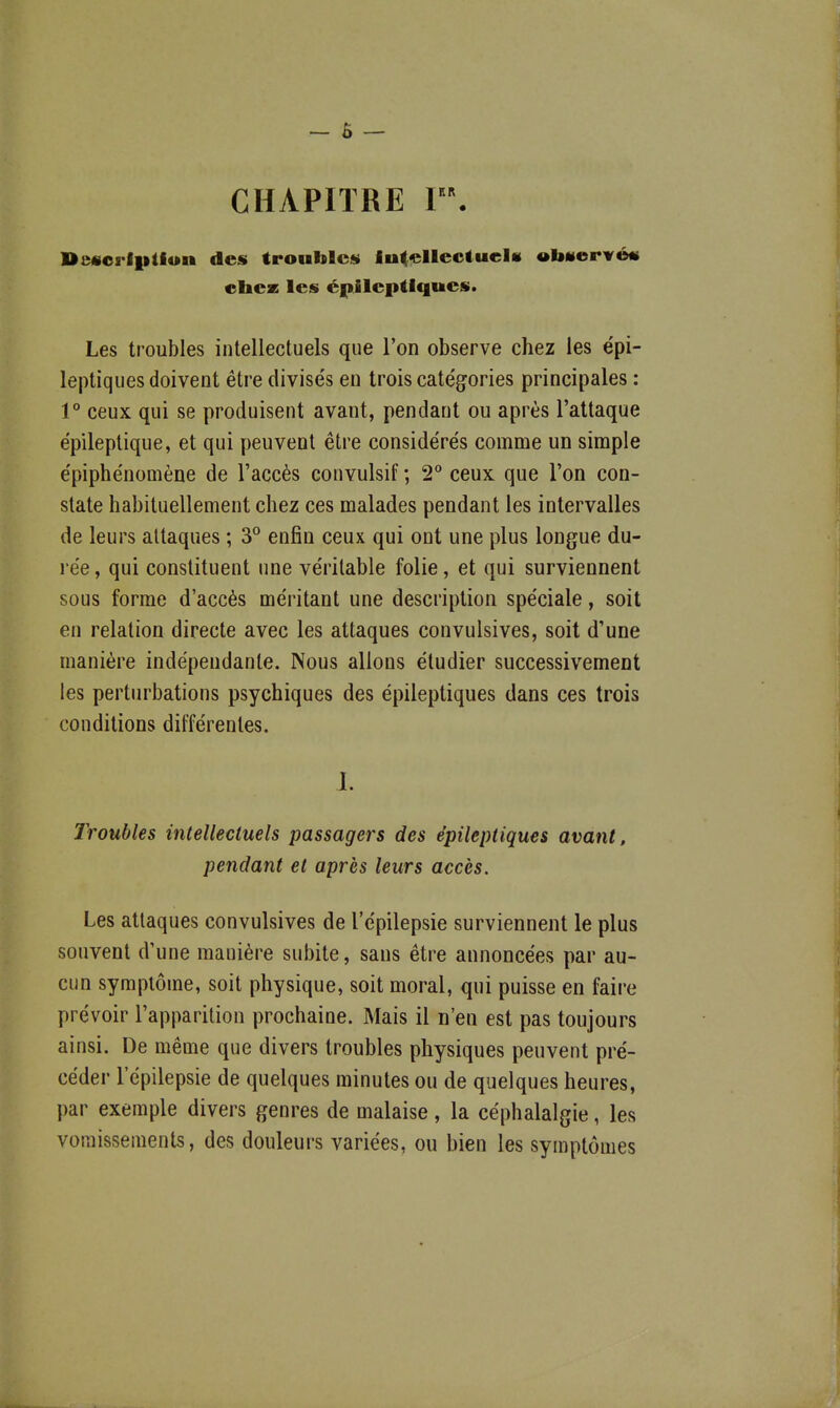 CHAPITRE r. De«oriiition des troubles intellectuel» •IsHerirétf cliez les cjpileptlqucs. Les troubles intellectuels que l'on observe chez les épi- leptiqiies doivent être divise's en trois catég^ories principales : 1° ceux qui se produisent avant, pendant ou après l'attaque épileplique, et qui peuvent être conside're's comme un simple e'piphe'nomène de l'accès convulsif ; 2° ceux que l'on con- state habituellement chez ces malades pendant les intervalles de leurs attaques ; 3° enfin ceux qui ont une plus longue du- 1 ée, qui constituent une véritable folie, et qui surviennent sous forme d'accès méritant une description spéciale, soit en relation directe avec les attaques convulsives, soit d'une manière indépendante. Nous allons étudier successivement les perturbations psychiques des épileptiques dans ces trois conditions différentes. J. Troubles intellectuels passagers des épileptiques avant, pendant et après leurs accès. Les attaques convulsives de l'épilepsie surviennent le plus souvent d'une manière subite, sans être annoncées par au- cun symptôme, soit physique, soit moral, qui puisse en faire prévoir l'apparition prochaine. Mais il n'en est pas toujours ainsi. De même que divers troubles physiques peuvent pré- céder l'épilepsie de quelques minutes ou de quelques heures, par exemple divers genres de malaise, la céphalalgie, les vomissements, des douleurs variées, ou bien les symptômes