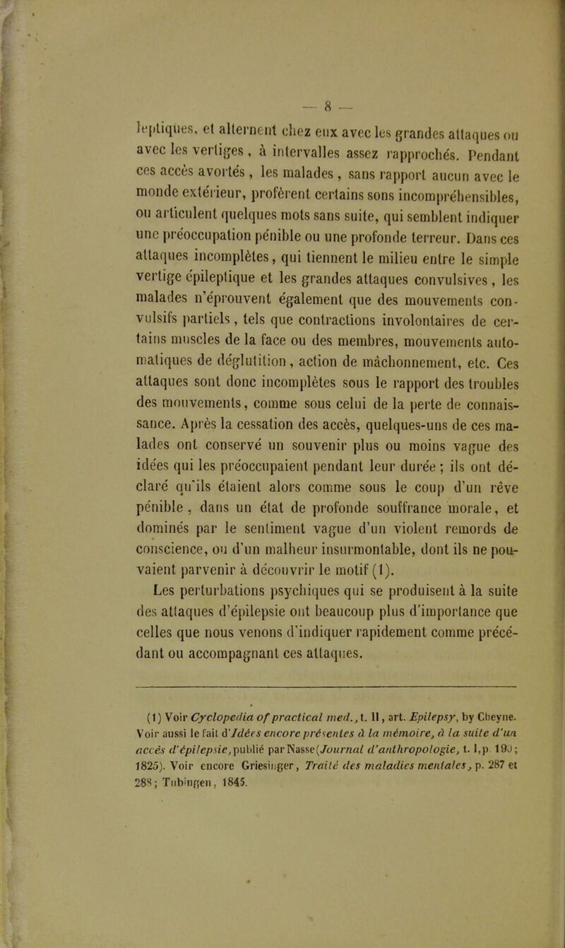 It'pliqutis, et alternent diez eux avec les grandes attaques ou avec les vertiges, à intervalles assez rapprochés. Pendant ces accès avortés, les malades, sans rapport aucun avec le monde extéi ieur, profèrent certains sons incompréhensibles, ou articulent quelques mots sans suite, qui semblent indiquer une préoccupation pénible ou une profonde terreur. Dans ces attaques incomplètes, qui tiennent le milieu entre le simple vertige cpileptique et les grandes attaques convulsives, les malades n'éprouvent également que des mouvements con- vulsifs partiels, tels que contractions involontaires de cer- tains muscles de la face ou des membres, mouvements auto- matiques de déglutition , action de mâchonnement, etc. Ces attaques sont donc incomplètes sous le rapport des troubles des mouvements, comme sous celui de la perte de connais- sance. Après la cessation des accès, quelques-uns de ces ma- lades ont conservé un souvenir plus ou moins vague des idées qui les préoccupaient pendant leur durée ; ils ont dé- claré qu'ils étaient alors comme sous le coup d'un rêve pénible, dans un état de profonde souffrance morale, et dominés par le sentiment vague d'un violent remords de conscience, ou d'un malheur insurmontable, dont ils ne pou- vaient parvenir à découvrir le motif (1). Les perturbations psychiques qui se produisent à la suite des attaques d'épiiepsie ont beaucoup plus d'importance que celles que nous venons d'indiquer rapidement comme précé- dant ou accompagnant ces attaques. (1) Voir Cyclopedia of practical me(L,i. Il, art. Epilepsy, by Clieyne. Voir aussi le fait ùIdées encore présentes à la mémoire, à la suite d'un accès d'épilepsie,TÇ)\ih\\é par Nasse(/oMmaf d'anthropologie, l. I,p. 19U; 1825). Voir encore GriesiDger, Traité des maladies mentales,\).2%7 28.S; Tubingen, 1845.