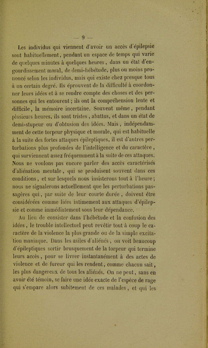 Les individus qui viennent d'avoir un accès d'épilepsie sont habituellement, pendant un espace de temps qui varie de quelques minutes à quelques heures, dans un état d'en- gourdissement moral, de demi-hébétude, plus ou moins pro- noncé selon les individus, mais qui existe chez presque tous à un certain degré. Ils éprouvent de la difficulté à coordon- ner leurs idées et à se rendre compte des choses et des per- sonnes qui les entourent ; ils ont la compréhension lente et difficile, la mémoire incertaine. Souvent même, pendant phisieurs heures, ils sont tristes, abattus, et dans un état de demi-stupeur ou d'obtusion des idées. Mais, indépendam- ment de cette torpeur physique et morale, qui est habituelle à la suite des fortes attaques épileptiques, il est d'autres per- turbations plus profondes de l'intelligence et du caractère , qui surviennent assez fréquemment à la suite de ces attaques. Nous ne voulons pas encore parler des accès caractérisés d'aliénation mentale, qui se produisent souvent dans ces conditions, et sur lesquels nous insisterons tout à l'heure ; nous ne signalerons actuellement que les perturbations pas- sagères qui, par suite de leur courte durée , doivent être considérées comme liées intimement aux attaques d'épilep- sie et comme immédiatement sous leur dépendance. Au lieu de consister dans l'hébétude et la confusion des idées, le trouble intellectuel peut revêtir tout à coup le ca- ractère de la violence la plus grande ou de la simple excita- tion maniaque. Dans les asiles d'aliénés, on voit beaucoup d'épileptiques sortir brusquement de la torpeur qui termine leurs accès, pour se livrer instantanément à des actes de violence et de fureur qui les rendent, comme chacun sait, les plus dangereux de tous les aliénés. On ne peut, sans en avoir été témoin, se faire une idée exacte de l'espèce de rage qui s'empare alors subitement de ces malades, et qui les