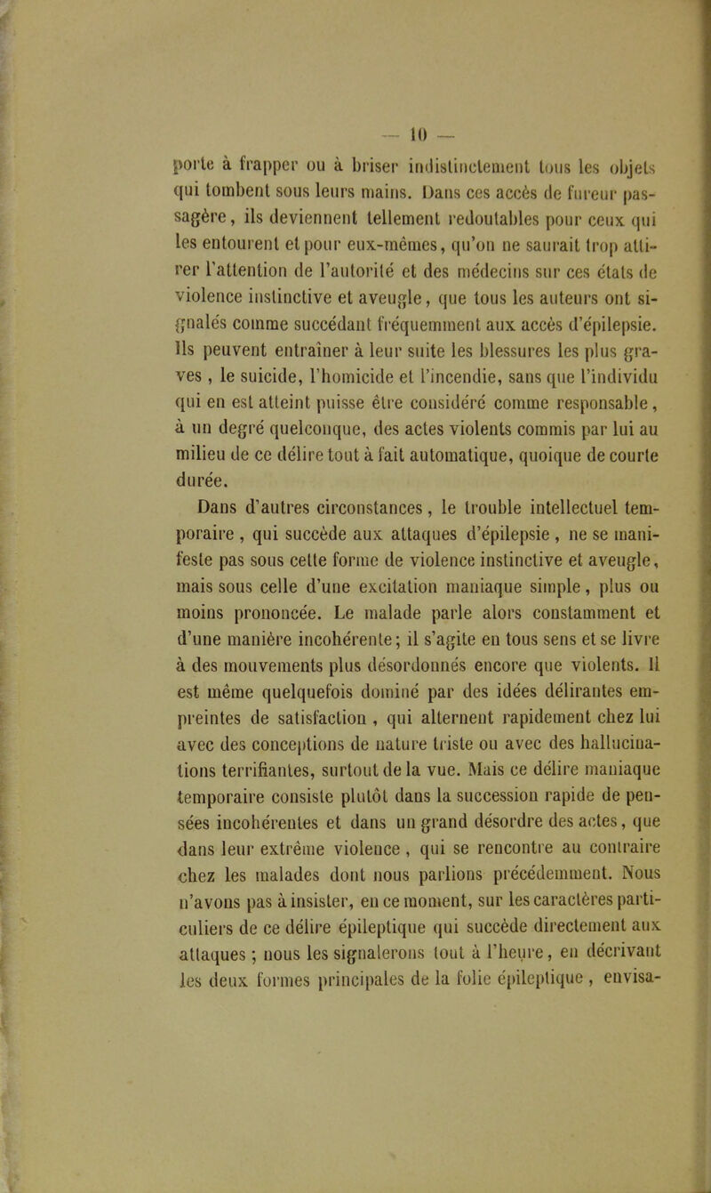 porte à frapper ou à briser iridisliiicleiiient tous les objets qui tombent sous leurs mains. Dans ces accès de fureur pas- sagère , ils deviennent tellement redoutables pour ceux qui les entourent et pour eux-mêmes, qu'on ne saurait trop atti- rer l'attention de l'autorilé et des médecins sur ces états de violence ii»stinctive et aveugle, que tous les auteurs ont si- gnalés comme succédant fréquemment aux accès d'épilepsie. Us peuvent entraîner à leur suite les blessures les plus gra- ves , le suicide, l'homicide et l'incendie, sans que l'individu qui en est atteint puisse être considéré comme responsable, à un degré quelconque, des actes violents commis par lui au milieu de ce délire tout à fait automatique, quoique de courte durée. Dans d'autres circonstances, le trouble intellectuel tem- poraire , qui succède aux attaques d'épilepsie , ne se mani- feste pas sous cette forme de violence instinctive et aveugle, mais sous celle d'une excitation maniaque simple, plus ou moins prononcée. Le malade parle alors constamment et d'une manière incohérente; il s'agite eu tous sens et se livre à des mouvements plus désordonnés encore que violents. Il est même quelquefois dominé par des idées délirantes em- preintes de satisfaction , qui alternent rapidement chez lui avec des conceptions de nature ti iste ou avec des halhiciua- tions terrifiantes, surtout de la vue. Mais ce délire maniaque temporaire consiste plutôt dans la succession rapide de pen- sées incohérentes et dans un grand désordre des actes, que dans leur extrême violence, qui se rencontre au contraire chez les malades dont nous parlions précédemment. Nous n'avons pas à insister, en ce moment, sur les caractères parti- culiers de ce délire épileptique qui succède directement aux attaques ; nous les signalerons tout à l'heure, en décrivant les deux formes principales de la folie é[)ileplique , envisa-