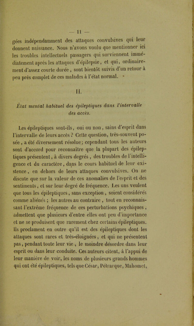 gëes indépendamment des attaques convulsives qui leur donnent naissance. Nous n'avons voulu que mentionner ici les ti'oubles intellectuels passagers qui surviennent immé- diatement après les attaques d'épilepsie, et qui, ordinaire- ment d'assez coui'te durée , sont bientôt suivis d'un retour à peu près complet de ces malades à l'état normal. • II. Étal mental habituel des épileptiques dans l'intervalle des accès. Les épileptiques sont-ils, oui ou non, sains d'esprit dans l'intervalle de leurs accès ? Cette question, très-souvent po- sée , a été diversement résolue; cependant tous les auteurs sont d'accord pour reconnaître que la plupart des épilep- tiques présentent, à divers degrés, des troubles de l'intelli- gence et du caractère, dans le cours habituel de leur exi- stence , en dehors de leurs attaques convulsives. On ne discute que sur la valeur de ces anomalies de l'esprit et des sentiments, et sur leur degré de fréquence. Les uns veulent que tous les épileptiques, sans exception , soient considérés comme aliénés ; les autres au contraire , tout en reconnais- sant l'extrême fréquence de ces perturbations psychiques, admettent que plusieurs d'entre elles ont peu d'importance et ne se produisent que rarement chez certains épileptiques. Us proclament en outre qu'il est des épileptiques dont les attaques sont rares et très-éloignées, et qui ne présentent pas, pendant toute leur vie , le moindre désordre dans leur esprit ou dans leur conduite. Ces auteurs citent, à l'appui de leur manière de voir, les noms de plusieurs grands hommes qui ont été épileptiques, tels que César, Pétrarque, Mahomet,