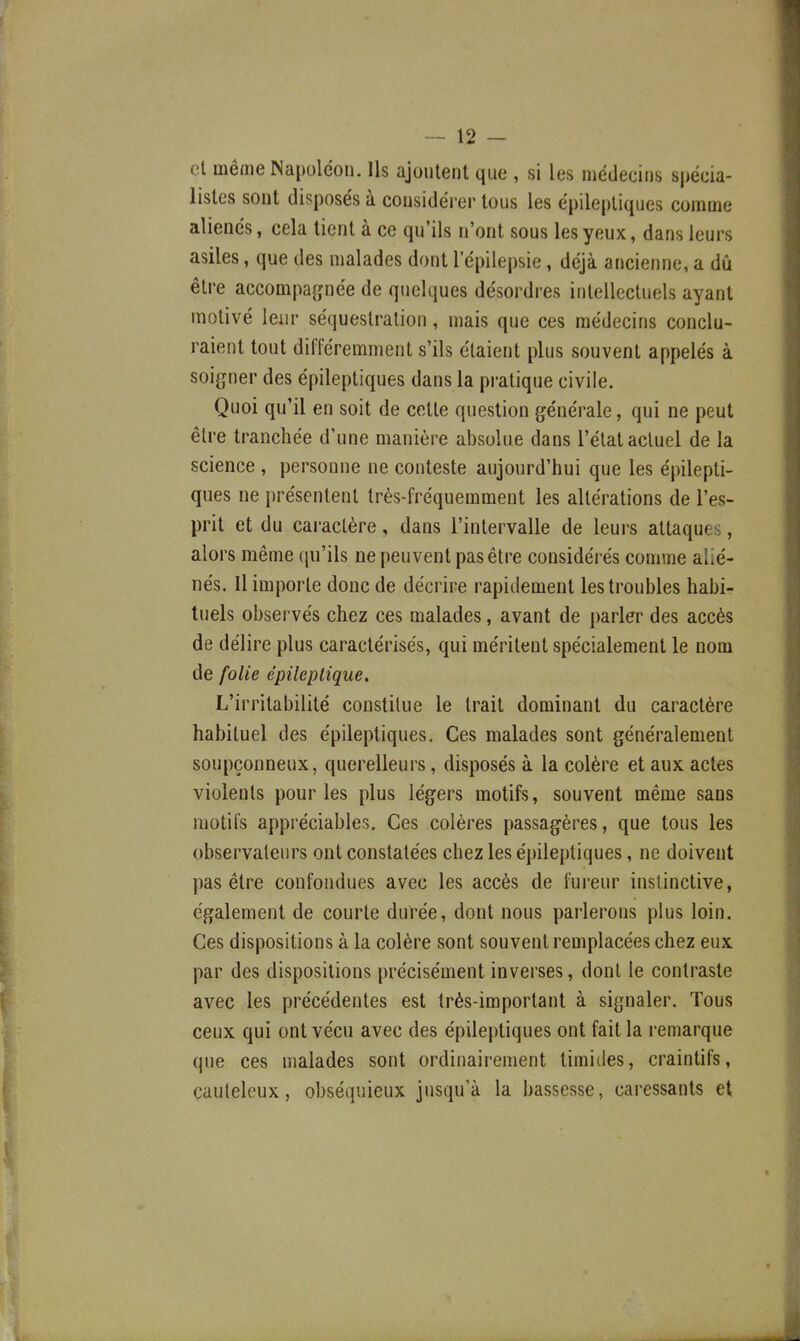 cl même Napoléon. Us ajoutent que , si les médecins spécia- listes sont disposés à considérer tous les épileptiques comme aliénés, cela tient à ce qu'ils n'ont sous les yeux, dans leurs asiles, que des malades dont l'épilepsie, déjà ancienne, a dû être accompagnée de quelques désordres intellectuels ayant motivé leur séquestration, mais que ces médecins conclu- raient tout différemment s'ils étaient plus souvent appelés à soi(îner des épileptiques dans la pratique civile. Quoi qu'il en soit de cette question générale, qui ne peut être tranchée d'une manière absolue dans l'état actuel de la science , personne ne conteste aujourd'hui que les épilepti- ques ne présentent très-fréquemment les altérations de l'es- prit et du caractère, dans l'intervalle de leurs attaques, alors même (ju'ils ne peuvent pas être considérés comme alié- nés. Il importe donc de décrire rapidement les troubles habi- tuels obsei vés chez ces malades, avant de parler des accès de délire plus caractérisés, qui méritent spécialement le nom de folie épileplique. L'irritabilité constitue le trait dominant du caractère habituel des épileptiques. Ces malades sont généralement soupçonneux, querelleurs, disposés à la colère et aux actes violents pour les plus légers motifs, souvent même sans motifs appréciables. Ces colères passagères, que tous les observateurs ont constatées chez les épileptiques, ne doivent pas être confondues avec les accès de fureur instinctive, également de courte durée, dont nous parlerons plus loin. Ces dispositions à la colère sont souvent remplacées chez eux par des dispositions précisément inverses, dont le contraste avec les précédentes est très-important à signaler. Tous ceux qui ont vécu avec des épileptiques ont fait la remarque que ces malades sont ordinairement timides, craintifs, cauteleux, obséquieux jusqu'à la bassesse, caressants et