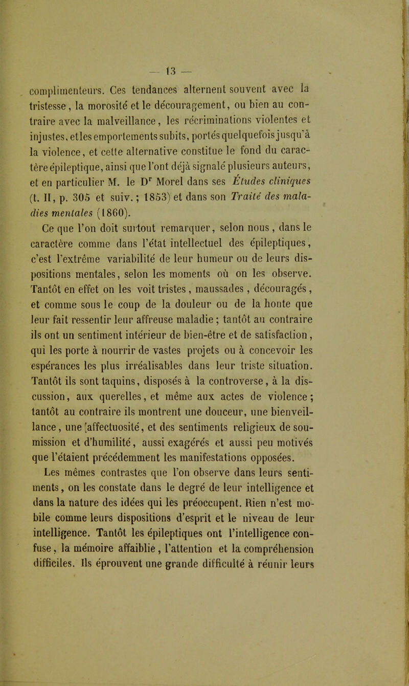 complimenteurs. Ces tendances alternent souvent avec la tristesse, la morosité et le découragement, ou bien au con- traire avec la malveillance, les récriminations violentes et injustes, etles emportements subits, portés quelquefois jusqu'à la violence, et cette alternative constitue le fond du carac- tère épileptique, ainsi que l'ont déjà signalé plusieurs auteurs, et en particulier M. le D Morel dans ses Éludes cliniques (t. II, p. 305 et suiv. ; 1853) et dans son Traité des mala- dies mentales (1860). Ce que l'on doit suitout remarquer, selon nous , dans le caractère comme dans l'état intellectuel des épileptiques, c'est l'extrême variabilité de leur humeur ou de leurs dis- positions mentales, selon les moments où on les observe. Tantôt en effet on les voit tristes, maussades, découragés, et comme sous le coup de la douleur ou de la honte que leur fait ressentir leur affreuse maladie ; tantôt au contraire ils ont un sentiment intérieur de bien-être et de satisfaction, qui les porte à nourrir de vastes projets ou à concevoir les espérances les plus irréalisables dans leur triste situation. Tantôt ils sont taquins, disposés à la controverse, à la dis- cussion , aux querelles, et même aux actes de violence ; tantôt au contraire ils montrent une douceur, une bienveil- lance , une [affectuosité, et des sentiments religieux de sou- mission et d'humilité, aussi exagérés et aussi peu motivés que l'étaient précédemment les manifestations opposées. Les mêmes contrastes que l'on observe dans leurs senti- ments , on les constate dans le degré de leur intelligence et dans la nature des idées qui les préoccupent. Rien n'est mo- bile comme leurs dispositions d'esprit et le niveau de leur intelligence. Tantôt les épileptiques ont l'intelligence con- fuse , la mémoire affaiblie, l'attention et la compréhension difficiles. Ils éprouvent une grande difficulté à réunir leurs