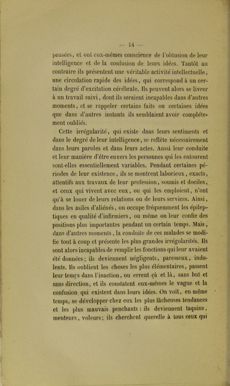 pensées, et ont eux-mêmes conscience de l'oblusion de leur intelligence et de la confusion de leurs idées. Tantôt au contraire ils présentent une véritable activité intellectuelle, une circulation rapide des idées, qui correspond à un cer- tain degré d'excitation cérébrale. Ils peuvent alors se livrer à un travail suivi, dont ils seraient incapables dans d'autres moments, et se rappeler certains faits ou certaines idées que dans d'autres instants ils semblaient avoir complète- ment oubliés. Cette irrégularité, qui existe dans leurs sentiments et dans le degré de leur intelligence, se reflète nécessairement dans leurs paroles et dans leurs actes. Aussi leur conduite et leur manière d'être envers les personnes qui les entourent sont-elles essentiellement variables. Pendant certaines pé- riodes de leur existence, ils se montrent laborieux, exacts, attentifs aux travaux de leur profession, soumis et dociles, et ceux qui vivent avec eux, ou qui les emploient, n'ont qu'à se louer de leurs relations ou de leurs services. Ainsi, dans les asiles d'aliénés, on occupe fréquemment les épilep- tiques en qualité d'infirmiers, ou même on leur confie des positions plus importantes pendant un certain temps. Mais, dans d'autres moments, la conduite de ces malades se modi- fie tout à coup et présente les plus grandes irrégularités. Ils sont alors incapables de remplir les fonctions qui leur avaient été données ; ils deviennent négligents, paresseux, indo- lents. Ils oublient les choses les plus élémentaires, passent leur temps dans l'inaction, ou errent çà et là, sans but et sans direction, et ils constatent eux-mêmes le vague et la confusion qui existent dans leurs idées. On voit, en même temps, se développer chez eux les plus fâcheuses tendances et les plus mauvais penchants : ils deviennent taquins, menteurs, voleurs ; ils cherchent querelle à tous ceux qui