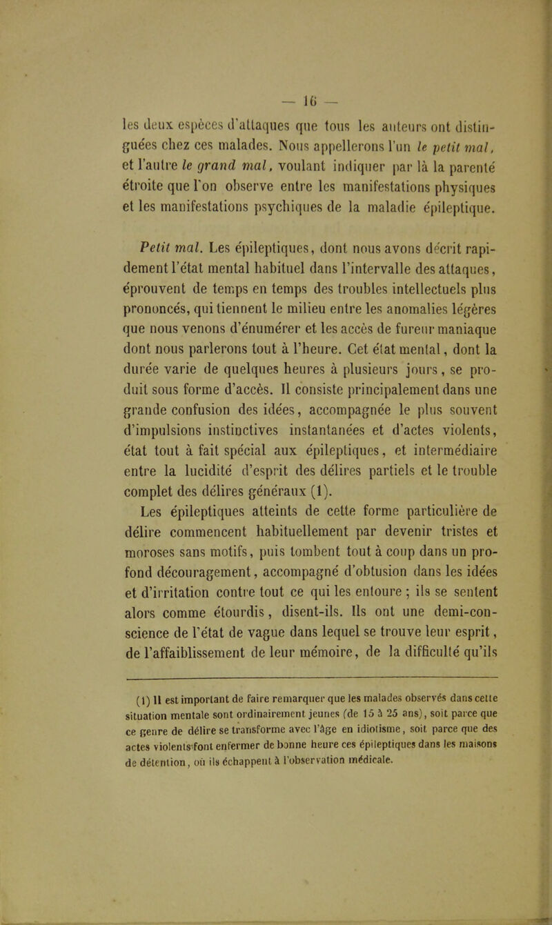 les deux espèces d'atlaques que tous les auteurs ont distin- guées chez ces malades. Nous appellerons l'un le petit mal. et l'autre le grand mal. voulant indiquer par là la parenté étroite que Ton observe entre les manifestations physiques et les manifestations psychiques de la maladie épileptique. Petit mal. Les épileptiques, dont nous avons décrit rapi- dement l'état mental habituel dans l'intervalle des attaques, éprouvent de temps en temps des troubles intellectuels plus prononcés, qui tiennent le milieu entre les anomalies légères que nous venons d'énumérer et les accès de fureur maniaque dont nous parlerons tout à l'heure. Cet état mental, dont la durée varie de quelques heures à plusieurs jours, se pro- duit sous forme d'accès. Il consiste principalement dans une grande confusion des idées, accompagnée le plus souvent d'impulsions instinctives instantanées et d'actes violents, état tout à fait spécial aux épileptiques, et intermédiaire entre la lucidité d'esprit des délires partiels et le trouble complet des délires généraux (1). Les épileptiques atteints de cette forme particulière de délire commencent habituellement par devenir tristes et moroses sans motifs, puis tombent tout à coup dans un pro- fond découragement, accompagné d'obtusion dans les idées et d'irritation contre tout ce qui les entoure ; ils se sentent alors comme étourdis, disent-ils. Ils ont une demi-con- science de l'état de vague dans lequel se trouve leur esprit, de l'affaiblissement de leur mémoire, de la difficulté qu'ils (1) Il est important de faire remarquer que les malades observés dans celle situation mentale sont ordinairement jeunes fde 15 à 25 ans), soit parce que ce genre de délire se transforme avec l'âge en idioiisme, soit parce que des actes violenis-font enfermer de banne heure ces épileptiques dans les maisons de délenlion, où ils échappent à l'observation médicale.