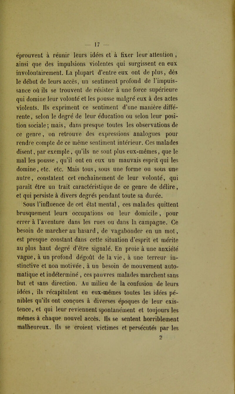 éprouveut à réunir leurs idées et à fixer leur allenlion , ainsi que des impulsions violentes qui surgissent en eux involontairement. La plupart d'entre eux ont de plus, dès le début de leurs accès, un sentiment profond de l'impuis- sance où ils se trouvent de résister à une force supérieure qui domine leur volonté et les pousse malgré eux à des actes violents. Ils expriment ce sentiment d'une manière diffé- rente, selon le degré de leur éducation ou selon leur posi- tion sociale; mais, dans presque toutes les observations de ce genre, on retrouve des expressions analogues pour rendre compte de ce même sentiment intérieur. Ces malades disent, par exemple, qu'ils ne sont plus eux-mêmes, que le mal les pousse , qu'il ont en eux un mauvais esprit qui les domine, etc. etc. Mais tous, sous une forme ou sous une autre, constatent cet enchaînement de leur volonté, qui paraît être un trait caractéristique de ce genre de délire, et qui persiste à divers degrés pendant toute sa durée. Sous l'influence de cet état mental, ces malades quittent brusquement leurs occupations ou leur domicile, pour errer à l'aventure dans les rues ou dans la campagne. Ce besoin de marcher au hasard, de vagabonder en un mot, est presque constant dans cette situation d'esprit et mérite au plus haut degré d'être signalé. En proie à une anxiété vague, à un profond dégoût de la vie, à une terreur in- stinctive et non motivée, à un besoin de mouvement auto- matique et indéterminé, ces pauvres malades marchent sans but et sans direction. Au milieu de la confusion de leurs idées, ils récapitulent en eux-mêmes toutes les idées pé- nibles qu'ils ont conçues à diverses époques de leur exis- tence, et qui leur reviennent spontanément et toujours les mêmes à chaque nouvel accès. Us se sentent horriblement malheureux. Ils se croient victimes et persécutés par les 2