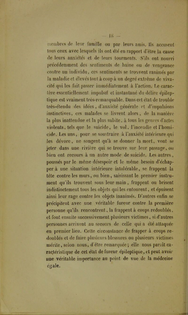 IK - inembres de leur famille ou par leurs amis. Us accusent tous ceux avec lesquels ils ont été en rapport d'être la cause de leurs anxie'tés et de leurs tourments. S'ils ont nourri précédemment des sentiments do haine ou de venfjeance contre un individu, ces sentiments se trouvent ranimés par la maladie et élevés tout à coup à un degré extrême de viva- cité qui les fait passer immédiatement à l'action. Le carac- tère essentiellement impulsif et instatitané du délire épilep- tique est vraimeut très-remarquable. Dans cet état de trouble très-étendu des idées, d'anxiété générale et d'impulsions instinctives, ces malades se livi-ent alors, de la manière la plus inattendue et la plus subite, à tous les genres d'actes violents, tels que le suicide, le vol, l'incendie et l'homi- cide. Les uns, pour se soustraire à l'anxiété intérieure qui les dévore, ne songent qu'à se donner la mort, vont se jeter dans une rivière qui se trouve sur leur passage, ou bien ont recours à un autre mode de suicide. Les autres, poussés par le même désespoir et le même besoin d'échap- per à une situation intérieure intolérable, se frappent la tête contre les murs, ou bien, saisissant le premier instru- ment qu'ils trouvent sous leur main, frappent ou brisent indistinctement tous les objets qui les entourent, et épuisent ainsi leur rage contre les objets inanimés. D'autres enfin se précipitent avec une véritable fureur contre la première personne qu'ils rencontrent, la frappent à coups redoublés, et font ensuite successivement plusieurs victimes, si d'autres personnes arrivent au secours de celle qui a été attaquée en premier lieu. Celte circonstance de frapper à coups re- doublés et de faire plusieurs blessures ou plusieurs victimes mérite, selon nous, d'être remarcjuée; elle nous paraît ca- raqléristique de cet état de fureur épileplique, et peut avoir une véritable importance au point de vue de la médecine égale.