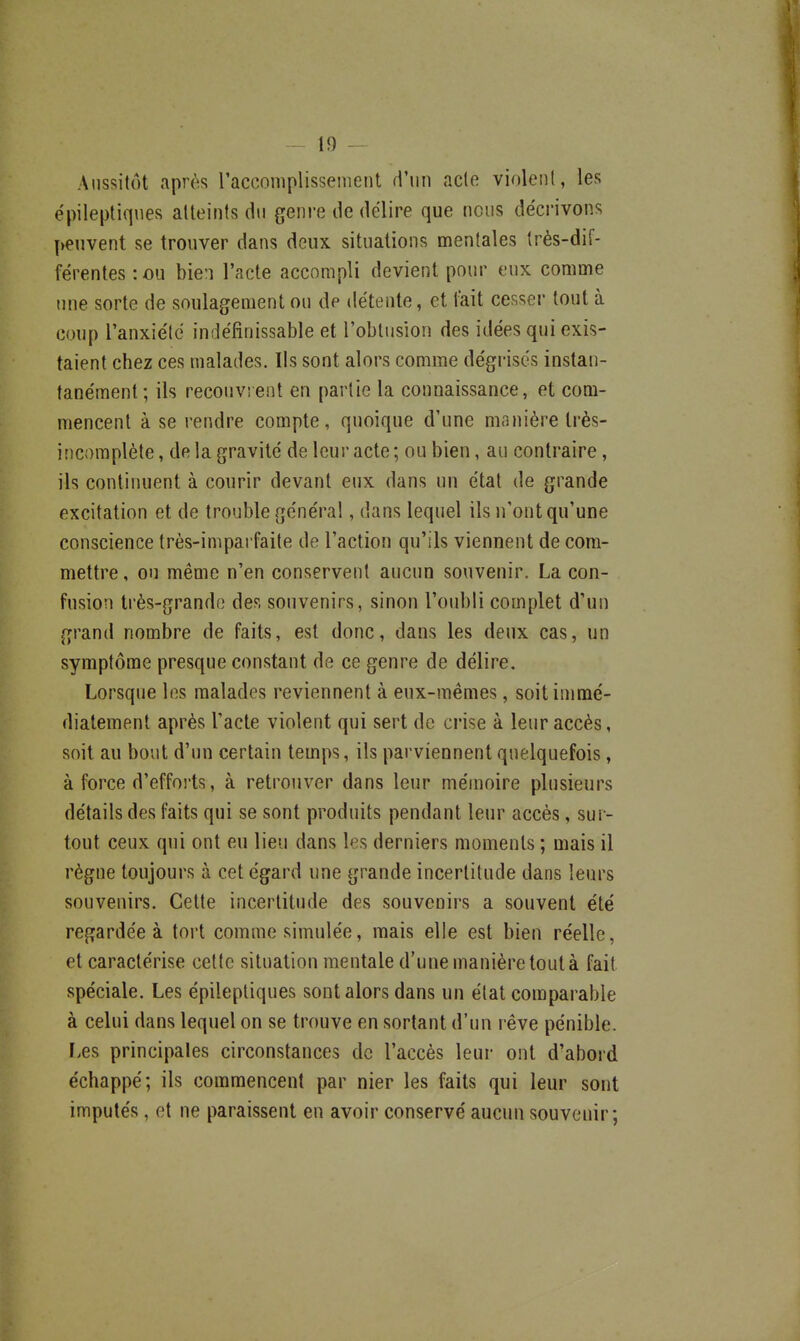 Aussitôt après raccomplisseineiit d'un acte violent, les ëpileptiqnes atteints du genre de délire que nous décrivons peuvent se trouver dans deux situations mentales très-dif- férentes :ou bien l'acte accompli devient pour eux comme une sorte de soulagement ou de détente, et lait cesser tout à coup l'anxiélc indéfinissable et l'obtusion des idées qui exis- taient chez ces malades. Ils sont alors comme dégrisés instan- tanément ; ils recouvrent en partie la connaissance, et com- mencent à se rendre compte, quoique d'une manière très- incomplète, de la gravité de leur acte; ou bien, au contraire, ils continuent à courir devant eux dans un état de grande excitation et de trouble général, dans lequel ils n'ont qu'une conscience très-imparfaite de l'action qu'ils viennent de com- mettre , ou même n'en conservent aucun souvenir. La con- fusion très-grande des souvenirs, sinon l'oubli complet d'un grand nombre de faits, est donc, dans les deux cas, un symptôme presque constant de ce genre de délire. Lorsque les malades reviennent à eux-mêmes, soit immé- diatement après l'acte violent qui sert de crise à leur accès, soit au bout d'un certain temps, ils parviennent quelquefois, à force d'efforts, à retrouver dans leur mémoire plusieurs détails des faits qui se sont produits pendant leur accès, sur- tout ceux qui ont eu lieu dans les derniers moments ; mais il règne toujours à cet égard une grande incertitude dans leurs souvenirs. Cette incertitude des souvenirs a souvent été regardée à tort comme simulée, mais elle est bien réelle, et caractérise cette situation mentale d'une manière tout à fait spéciale. Les épileptiques sont alors dans un état comparable à celui dans lequel on se trouve en sortant d'un l éve pénible. Les principales circonstances de l'accès leur ont d'abord échappé; ils commencent par nier les faits qui leur sont imputés, et ne paraissent en avoir conservé aucun souvenir;