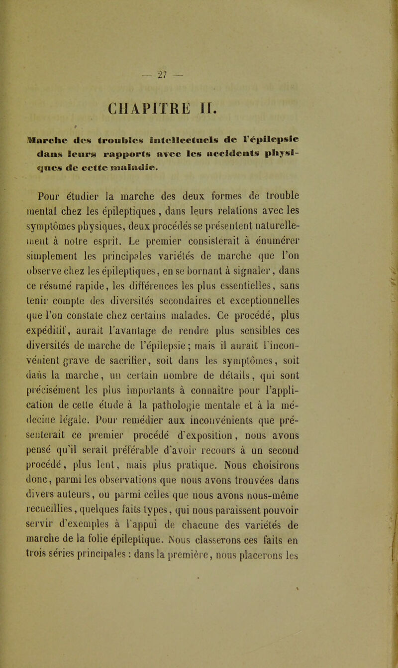 — 2? — CHAPITRE II. Alarclic des troubBcs iiitcllectnels de Tépilepsie dan<!i leurs rapports avec les accidents physi- ques de cette maladie. Pour étudier la marche des deux formes de trouble mental chez les épileptiques, dans leurs relations avec les symptômes physiques, deux procédés se présentent naturelle- ment à notre esprit. Le premier consisterait à énumérer simplement les principales variétés de marche que l'on observe chez les épileptiques, en se bornant à signalei', dans ce résumé rapide, les différences les plus essentielles, sans tenir compte des diversités secondaires et exceptionnelles que l'on constate chez certains malades. Ce procédé, plus expédilif, aurait l'avantage de rendre plus sensibles ces diversités de marche de l'épilepsie; mais il aurait l incon- véiiient grave de sacrifier, soit dans les symptômes, soit dans la marche, un cei tain nombre de détails, qui sont précisément les plus importants à connaître pour l'appli- cation de cette étude à la pathologie mentale et à la mé- decine légale. Poui- remédier aux inconvénients que pré- senterait ce premier procédé d'exposition, nous avons pensé qu'il serait préférable d'avoir recours à un second procédé, plus lent, mais plus pratique. Nous choisirons donc, parmi les observations que nous avons trouvées dans divers auteurs, ou parmi celles que nous avons nous-méme recueillies, quelques faits types, qui nous paraissent pouvoir servir d'exemples à l'appui de chacune des variétés de marche de la folie épileptique. rs'ous classerons ces faits en trois séries principales : dans la première, nous placerons les