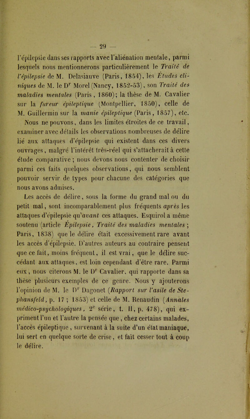 l'épilepsie dans ses rapports avec l'aliénalion mentale, parmi lesquels nous mentionnerons particulièrement le Traité de l'épilepsie de M. Delasiauve (Paris, 1854), les Éludes cli- niques de M. le D* Morel (Nancy, 185-2-53), son Traité des maladies mentales (Paris, 1860); la thèse de M. Cavalier sur la fureur épiteptique (Montpellier, 1850), celle de M. Guillermin sur la manie épileptique (Paris, 1857), etc. Nous ne pouvons, dans les limites étroites de ce travail, examiner avec détails les observations nombreuses de délire lié aux attaques d'épilepsie qui existent dans ces divers ouvrages, malgré l'intérêt très-réel qui s'attacherait à cette étude comparative ; nous devons nous contenter de choisir parmi ces faits quelques observations, qui nous semblent pouvoir servir de types pour chacune des catégories que nous avons admises. Les accès de délire, sous la forme du grand mal ou du petit mal, sont incomparablement plus fréquents après les attaques d'épilepsie qn avant ces attaques. Esquirol a même r soutenu (article Epilepsie, Traité des maladies mentales ; Paris, 1838) que le délire était excessivement rare avant les accès d'épilepsie. D'autres auteurs au contraire pensent que ce fait, moins fréquent, il est vrai, que le délire suc- cédant aux attaques, est loin cependant d'être rare. Parmi eux, nous citerons M. le D* Cavalier, qui rapporte dans sa thèse plusieurs exemples de ce genre. Nous y ajouterons l'opinion de M. le 0'' Dagonet {Rapport sur l'asile de Ste- phansfeld, p. 17 ; 1853) et celle de M. Renaudin {Annales médico-psychologiques, 2^ série, t. Il, p. 478), qui ex- priment l'un et l'autre la pensée que, chez certains malades, l'accès épileptique, survenant à la suite d'un état maniaque, lui sert en quelque sorte de crise, et fait cesser tout à coup le délire.