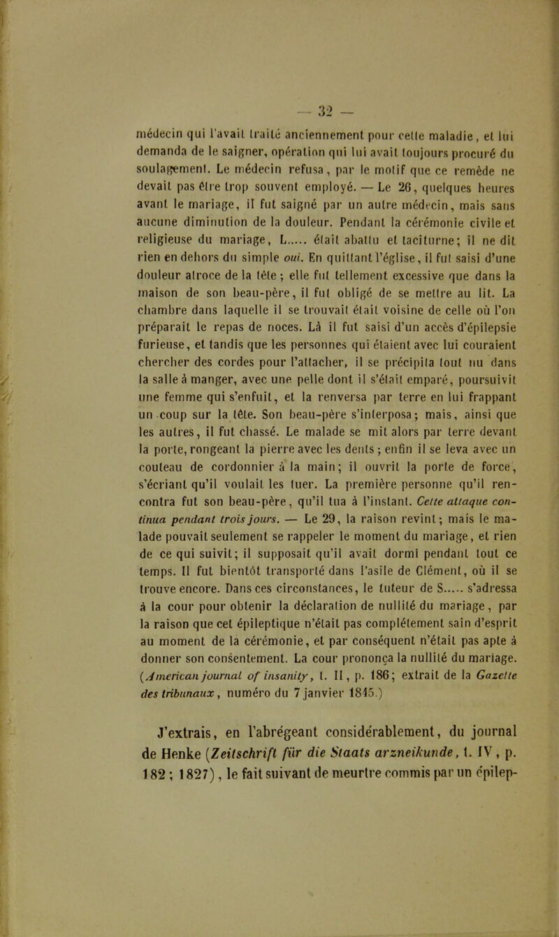 médecin qui l'avail traité anciennement pour celle maladie, et lui demanda de le saigner, opération qui lui avait toujours procuré du soulafîemenl. Le médecin refusa, par le motif que ce remède ne devait pas être trop souvent employé. — Le 26, quelques heures avant le mariage, il fut saigné par un autre médecin, mais sans aucune diminution de la douleur. Pendant la cérémonie civile et religieuse du mariage, L était abattu et taciturne; il ne dit rien en dehors du simple oui. En quittant l'église, il fut saisi d'une douleur atroce de la tête ; elle fut tellement excessive que dans la maison de son beau-père, il fut obligé de se mettre au lit. La chambre dans laquelle il se trouvait était voisine de celle où l'on préparait le repas de noces. Là il fut saisi d'un accès d'épilepsie furieuse, el tandis que les personnes qui étaient avec lui couraient chercher des cordes pour l'attacher, il se précipita tout nu dans la salle à manger, avec une pelle dont il s'était emparé, poursuivit une femme qui s'enfuit, et la renversa par terre en lui frappant un coup sur la tête. Son beau-père s'interposa; mais, ainsi que les autres, il fut chassé. Le malade se mit alors par terre devant la porte, rongeant la pierre avec les dents ; enfin il se leva avec un couteau de cordonnier à la main; il ouvrit la porte de force, s'écrianl qu'il voulait les tuer. La première personne qu'il ren- contra fut son beau-père, qu'il tua à l'instant. Celte attaque con- tinua pendant trois jours. — Le 29, la raison revint; mais le ma- lade pouvait seulement se rappeler le moment du mariage, et rien de ce qui suivit; il supposait qu'il avait dormi pendant tout ce temps. Il fut bientôt transporté dans l'asile de Clément, où il se trouve encore. Dans ces circonstances, le tuteur de S s'adressa à la cour pour obtenir la déclaration de nullité du mariage, par la raison que cet épileptique n'était pas complètement sain d'esprit au moment de la cérémonie, et par conséquent n'était pas apte à donner son consentement. La cour prononça la nullité du mariage. {Jmerican journal of insanity, t. II, p. 186; extrait de la Gazette des tribunaux, numéro du 7 janvier 1815.) J'extrais, en l'abrégeant considérablement, du journal de Henke [Zeitschrift fur die Staats arzneikunde, t. IV, p. 182 ; 1827), le fait suivant de meurtre commis par un cpilep-