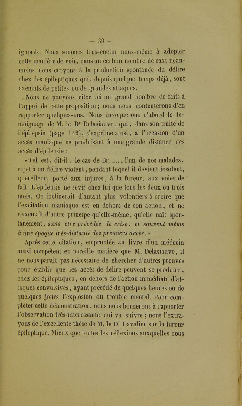 ignorés. Nous sommes Irès-euclin noiis-même à adopter celte manière de voir, dans un certain nombre de cas; néan- moins nous croyons à la production spontane'e du délire chez des épileptiques qui, depuis quelque temps déjà, sont exempts de petites ou de grandes attaques. Nous ne pouvons citer ici un grand nombre de faits à Tappui de cette proposition ; nous nous contenterons d'en rapporter quelques-uns. Nous invoquerons d'abord le té- moignage de M. le D* Delasiauve , qui, dans son traité de l'épilepsie (page 152), s exprime ainsi, à l'occasion d'un accès maniaque se produisant à une grande distance des accès d'épilepsie : «Tel est, dit-il, le cas de Br , l'un de nos malades, sujet à un délire violent, pendant lequel il devient insolent, querelleur, porté aux injures, à la fureur, aux voies de fait. L'épilepsie ne sévit chez lui que tous les deux ou trois mois. On inclinerait d'autant plus volontiers à croire que l'excitation maniaque est en dehors de son action, et ne reconnaît d'autre principe qu'elle-même, qu'elle naît spon- tanément , sans être précédée de crise, et souvent même à une époque très-distante des premiers accès. » Après cette citation, empruntée au livre d'un médecin aussi compétent en pareille matière que M. Delasiauve, il ne nous paraît pas nécessaire de chercher d'autres preuves pour établir que les accès de délire peuvent se produire, chez les épileptiques, en dehors de lactiou immédiate d'at- taques convulsives, ayant précédé de quelques heures ou de quelques jours l'explosion du trouble mental. Pour com- pléter cette démonstration, nous nous bornerons à rapporter l'observation très-intéressante qui va suivre ; nous l'extra- yons de Texcellente thèse de M. le D* Cavalier sur la fureur épileptique. Mieux que toutes les réflexions auxquelles nous