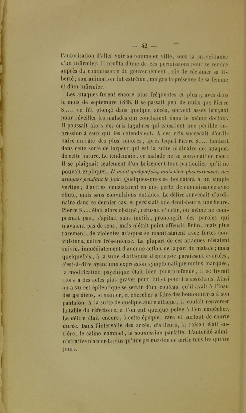 l'aulorisalion d'aller voir sa femme en ville, sons la surveillance d'un infirmier. Il profila d'une de ces permissions pour se rendre auprès du commissaire du gouvernement, afin de réclamer sa li- berté; son animation fut extrême, malgré la présence de sa femme et d'un infirmier. Les attaques furent encore plus frérpjentes et plus graves dans le mois de septembre 1848. Il se passait peu de nuits que Pierre S ne fût plongé dans quelque accès, souvent assez bruyani pour réveiller les malades qui couchaient dans le même dortoir. H poussait alors des cris lugubres qui causaient une pénible im- pression à ceux qui les ( nlendaienl. A ces cris succédait d'ordi- naire un râle des plus sonores, après lequel Pierre S tombait dans celte sorle de torpeur qui est la suite ordinaire des attaques de celte nature. Le lendemain , ce malade ne se souvenait de rien ; il se plaignait seulement d'un brisement loul particulier qu'il ne pouvait expliquer. // a(^ait quelquefois, mais bien plus rarement, des attaques pendant le jour. Quelques-unes se bornaient à un simple vertige; d'autres consistaient en une perte de connaissance avec chute, mais sans convulsions notables. Le délire survenait d'oi di- naire dans ce dernier cas, et persistait une demi-heure, une heure. Pierre S..... était alors obstiné, refusait d'obéir, ou môme ne com- prenait pas, s'agitait sans molifs, prononçait des paroles qui n'avaient pas de sens, mais n'était point offensif. Enfin, mais plus rarement, de violentes attaques se manifestaient avec fortes con- vulsions, délire très-intense. La plupart de ces attaques n'étaient suivies immédiatement d'aucune action, de la part du malade ; mais quelquefois, à la suite d'attaques d'épilepsie ()araissant avortées, c'est-à-dire ayant une expression symplomatique moins marquée, la modification psychique était bien plus profonde ; il se livrait alors à des actes plus graves pour lui et pour les assistants. Ainsi on a vu cet épile[)lique se servir d'un couleau qu'il avait à l'insu des gardiens, le manier, et chercher à faire des boutonnières à son pantalon. A la suite de quelque autre attaque, il voulait renverser la table du réfectoire, et l'on eut quelque peine à l'en empêcher. Le délire était encore, à celte époque, rare et surtout de courte durée. Dans l'intervalle des accès, d'ailleurs, la raison était en- tière, le calme complet, la soumission parfaite. L'aulorilé admi- nistrative n'accorda plus qu'une permission desortie tous les «luinze jours.