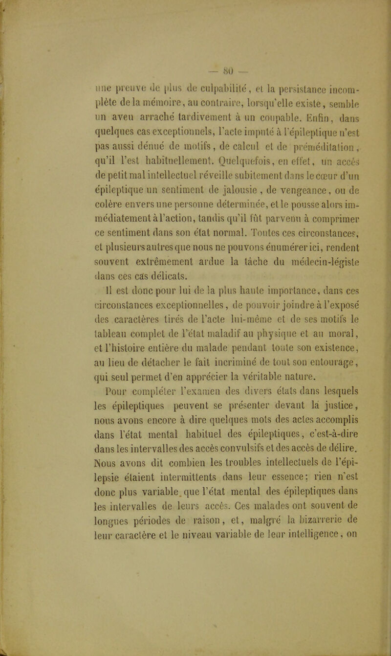 — «0 ~ line preuve de [dus de culpabilité, et la persistance incom- plète delà mémoire, au contraire, lorsqu'elle existe, semble un aveu arrache tardivement à un coupable. Enfin, dans quelques cas exceptionnels, l'acte imputé à I epileplique n'est pas aussi dénué de motifs, de calcul et de préméditation , qu'il l'est habituellement. Quelquefois, en effet, un accès de petit mal intellectuel réveille subitement dnns le cœur d'un epileplique un sentiment de jalousie , de vengeance, ou de colère envers une personne déterminée, et le pousse alors im- médiatement à l'action, tandis qu'il fût parvenu à comprimer ce sentiment dans son état normal. Tontes ces circonstances, et plusieurs autres que nous ne pouvons énumérer ici, rendent souvent extrêmement ardue la tâche du médecin-légiste dans ces cas délicats. Il est donc pour lui de la plus haute importance, dans ces circonstances exceptionnelles, de pouvoir joindre à l'exposé des caractères tirés de l'acte lui-même et de ses motifs le tableau complet de l'état maladif au physique et au moral, et l'histoire entière du malade pendant toute son existence, au lieu de détacher le fait incriminé de tout son entourage, qui seul permet d'en apprécier la véritable nature. Pour compléter l'examen des divers états dans lesquels les épileptiques peuvent se présenter devant là justice, nous avons encore à dire quelques mots des actes accomplis dans l'état mental habituel des épileptiques, c'est-à-dire dans les intervalles des accès convulsifs et des accès de délire. Nous avons dit combien les troubles intellectuels de l'épi- lepsie étaient intermittents dans leur essence: rien n'est donc plus variable, que l'état mental des épileptiques dans les intervalles de leurs accès. Ces malades ont souvent de longues périodes de raison, et, malgré la bizarrerie de leur caractère et le niveau variable de leur intelligence, on