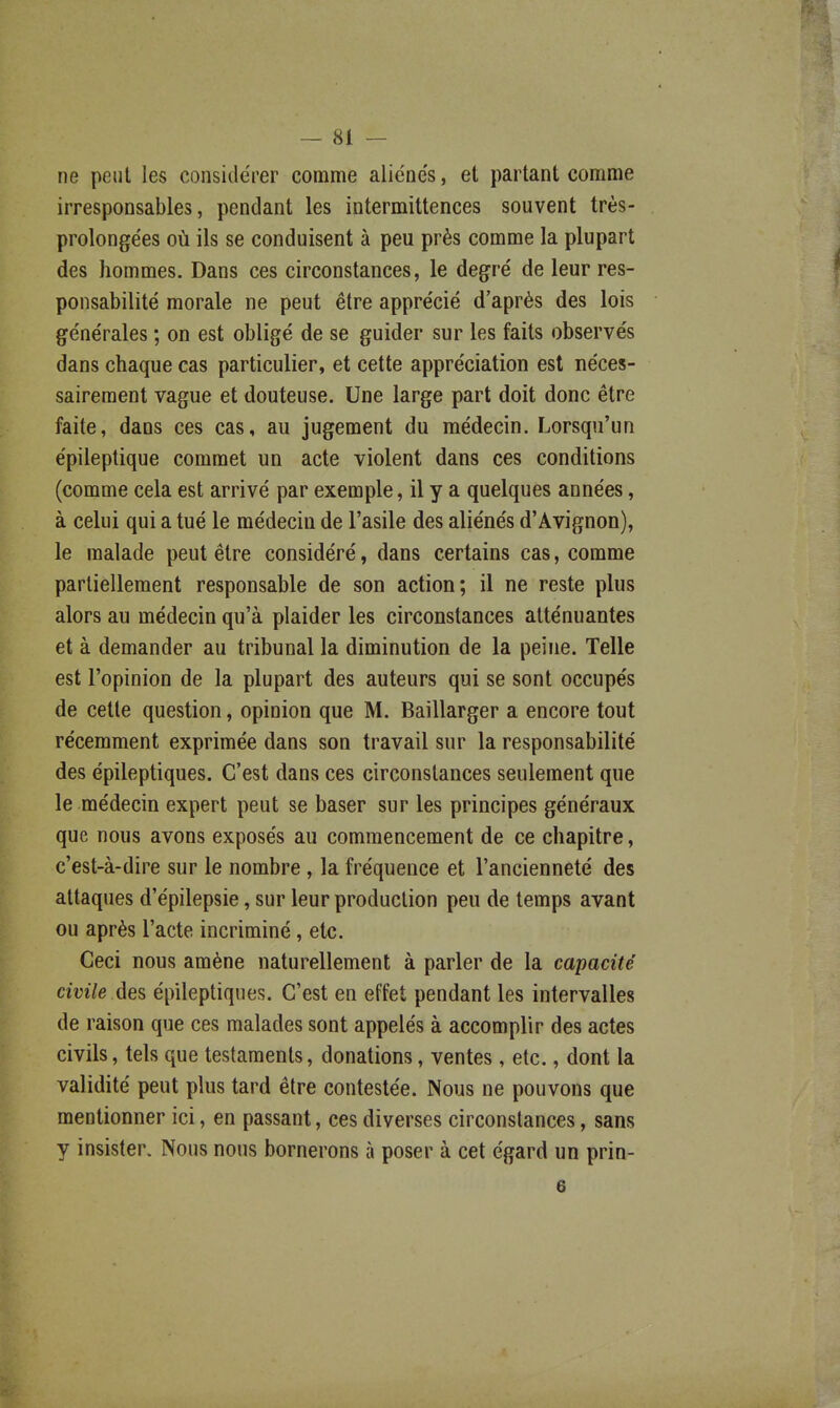 — si- ne peut les considérer comme aliéne's, et partant comme irresponsables, pendant les intermittences souvent très- prolongées où ils se conduisent à peu près comme la plupart des hommes. Dans ces circonstances, le degré de leur res- ponsabilité morale ne peut être apprécié d'après des lois générales ; on est obligé de se guider sur les faits observés dans chaque cas particulier, et cette appréciation est néces- sairement vague et douteuse. Une large part doit donc être faite, dans ces cas, au jugement du médecin. Lorsqu'un épileptique commet un acte violent dans ces conditions (comme cela est arrivé par exemple, il y a quelques années, à celui qui a tué le médecin de l'asile des aliénés d'Avignon), le malade peut être considéré, dans certains cas, comme partiellement responsable de son action; il ne reste plus alors au médecin qu'à plaider les circonstances atténuantes et à demander au tribunal la diminution de la peine. Telle est l'opinion de la plupart des auteurs qui se sont occupés de cette question, opinion que M. Baillarger a encore tout récemment exprimée dans son travail sur la responsabilité des épileptiques. C'est dans ces circonstances seulement que le médecin expert peut se baser sur les principes généraux que nous avons exposés au commencement de ce chapitre, c'est-à-dire sur le nombre, la fréquence et l'ancienneté des attaques d'épilepsie, sur leur production peu de temps avant ou après l'acte incriminé, etc. Ceci nous amène naturellement à parler de la capacité civile des épileptiques. C'est en effet pendant les intervalles de raison que ces malades sont appelés à accomplir des actes civils, tels que testaments, donations, ventes, etc., dont la validité peut plus tard être contestée. Nous ne pouvons que mentionner ici, en passant, ces diverses circonstances, sans y insister. Nous nous bornerons à poser à cet égard un prin- 6