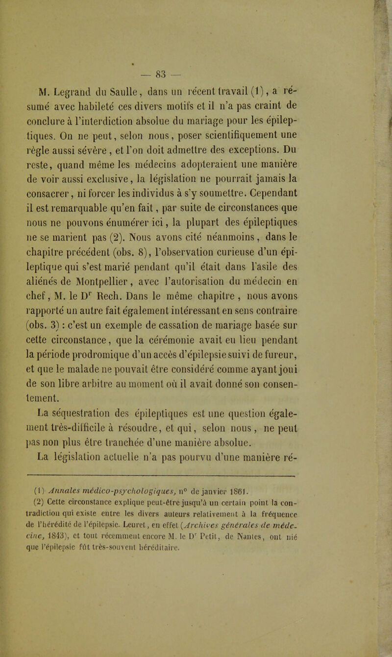 M. Legrand du SauUe, dans un récent travail (1), a ré- sumé avec habileté ces divers motifs et il n'a pas craint de conclure à l'interdiction absolue du mariage pour les épilep- tiques. On ne peut, selon nous, poser scientifiquement une règle aussi sévère , et l'on doit admettre des exceptions. Du reste, quand même les médecins adoi)teraient une manière de voir aussi exclusive, la législation ne pourrait jamais la consacrer, ni forcer les individus à s'y soumettre. Cependant il est remarquable qu'en fait, par suite de circonstances que nous ne pouvons énumérer ici, la plupart des épileptiques ne se marient pas (2). Nous avons cité néanmoins, dans le chapitre précédent (obs. 8), l'observation curieuse d'un épi- leptique qui s'est marié pendant qu'il était dans lasile des aliénés de Montpellier, avec l'autorisation du médecin en chef, M. le D'' Rech. Dans le même chapitre , nous avons rapporté un autre fait également intéressant en sens contraire (obs. 3) : c'est un exemple de cassation de mariage basée sur cette circonstance, que la cérémonie avait eu lieu pendant la période prodromique d'un accès d'épilepsie suivi de fureur, et que le malade ne pouvait être considéré comme ayant joui de son libre arbitre au moment où il avait donné son consen- tement. La séquestration des épileptiques est une question égale- ment très-diificile à résoudre, et qui, selon nous, ne peut })as non plus être tranchée d'une manière absolue. La législation actuelle n'a pas pourvu d'une manière ré- (1) Annales médico-psycholosiqacs, n° de janvier 186K (2) Cette circonstance explique peut-être jusqu'à un certain point la con- tradiction qui existe entre les divers auteurs relativement à la fréquence de l'hérédité de l'épilcpsie. Leuret, en effet {Jvcha-es générales de médc. cine, 1843), et tout récemment encore M. le D' Petit, de Nanles, ont nié que l'épllepsic frtt Irès-souvenl liérédilaire.