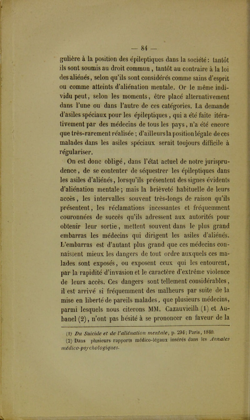 gulière à la position des épileptiques dans la société: tantôt ils sont soumis au droit commun, tantôt au contraire à la loi des aliénés, selon qu'ils sont considérés comme sains d'esprit ou comme atteints d'aliénation mentale. Or le même indi- vidu peut, selon les moments, être placé alternativement dans l'une ou dans l'autre de ces catégories. La demande d'asiles spéciaux pour les épileptiques, qui a été faite itéra- tivement par des médecins de tous les pays, n'a été encore que très-rarement réalisée ; d'ailleurs la position légale de ces malades dans les asiles spéciaux serait toujours difficile à régulariser. On est donc obligé, dans l'état actuel de notre jurispru- dence , de se contenter de séquestrer les épileptiques dans les asiles d'aliénés, lorsqu'ils présentent des signes évidents d'aliénation mentale ; mais la brièveté habituelle de leurs accès, les intervalles souvent très-longs de raison qu'ils présentent, les réclamations incessantes et fréquemment couronnées de succès qu'ils adressent aux autorités pour obtenir leur sortie, mettent souvent dans le plus grand embarras les médecins qui dirigent les asiles d'aliénés. L'embarras est d'autant plus grand que ces médecins con- naissent mieux les dangers de tout ordre auxquels ces ma- lades sont exposés, ou exposent ceux qui les entourent, par la rapidité d'invasion et le caractère d'extrême violence de leurs accès. Ces dangers sont tellement considérables, il est arrivé si fréquemment des malheurs par suite de la mise en liberté de pareils malades, que plusieurs médecins, parmi lesquels nous citerons MM. Cazauvieilh (1) et Au- banel (2), n'ont pas hésité à se prononcer en faveur de la (1) Du Suicide et de l'aliénation mentale, p. 294; Paris, 1840. (2) Dans plusieurs rapports médico-léGaux insérés dans les Annales médico-psychologiques.