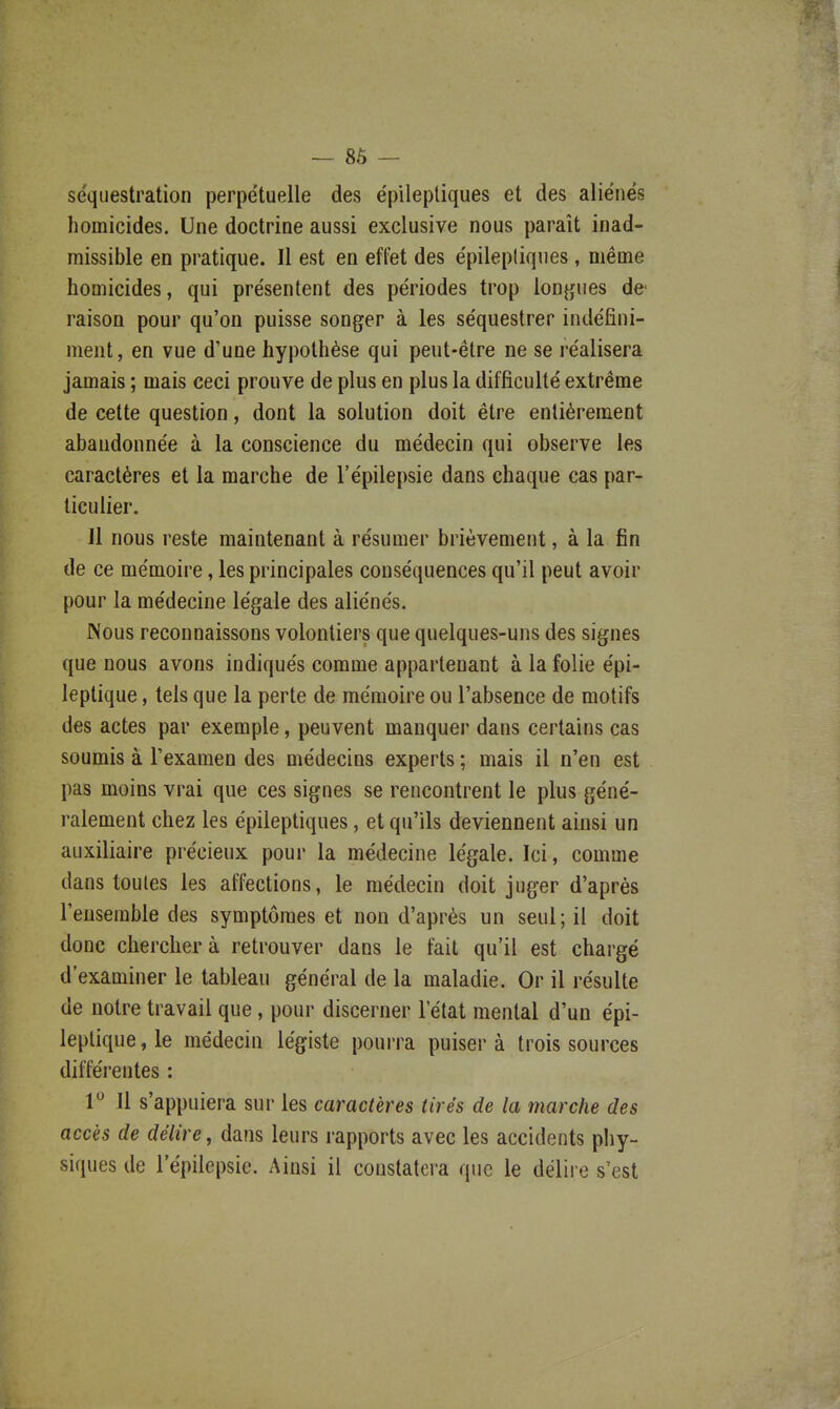 — 86 — séquestration perpétuelle des épileptiques et des aliénés homicides. Une doctrine aussi exclusive nous paraît inad- missible en pratique. Il est en effet des épilepliqnes, même homicides, qui présentent des périodes trop lonjjfues de- raison pour qu'on puisse songer à les séquestrer indéfini- ment, en vue d'une hypothèse qui peut-être ne se réalisera jamais ; mais ceci prouve de plus en plus la difficulté extrême de cette question, dont la solution doit être entièrement abandonnée à la conscience du médecin qui observe les caractères et la marche de l'épilepsie dans chaque cas par- ticulier. Jl nous reste maintenant à résumer brièvement, à la fin de ce mémoire, les principales conséquences qu'il peut avoir pour la médecine légale des aliénés. JNous reconnaissons volontiers que quelques-uns des signes que nous avons indiqués comme appartenant à la folie épi- leptique, tels que la perte de mémoire ou l'absence de motifs des actes par exemple, peuvent manquer dans certains cas soumis à l'examen des médecins experts ; mais il n'en est pas moins vrai que ces signes se rencontrent le plus géné- ralement chez les épileptiques, et qu'ils deviennent ainsi un auxiliaire précieux pour la médecine légale. Ici, comme dans toutes les affections, le médecin doit juger d'après l'ensemble des symptômes et non d'après un seul; il doit donc cherchera retrouver dans le fait qu'il est chargé d'examiner le tableau général de la maladie. Or il résulte de notre travail que, pour discerner l'état mental d'un épi- leplique,le médecin légiste pourra puisera trois sources différentes : 1*^ Il s'appuiera sur les caractères lires de la marche des accès de délire, dans leurs rapports avec les accidents pliy- siques de l'épilepsie. Ainsi il constatera que le délire s'est