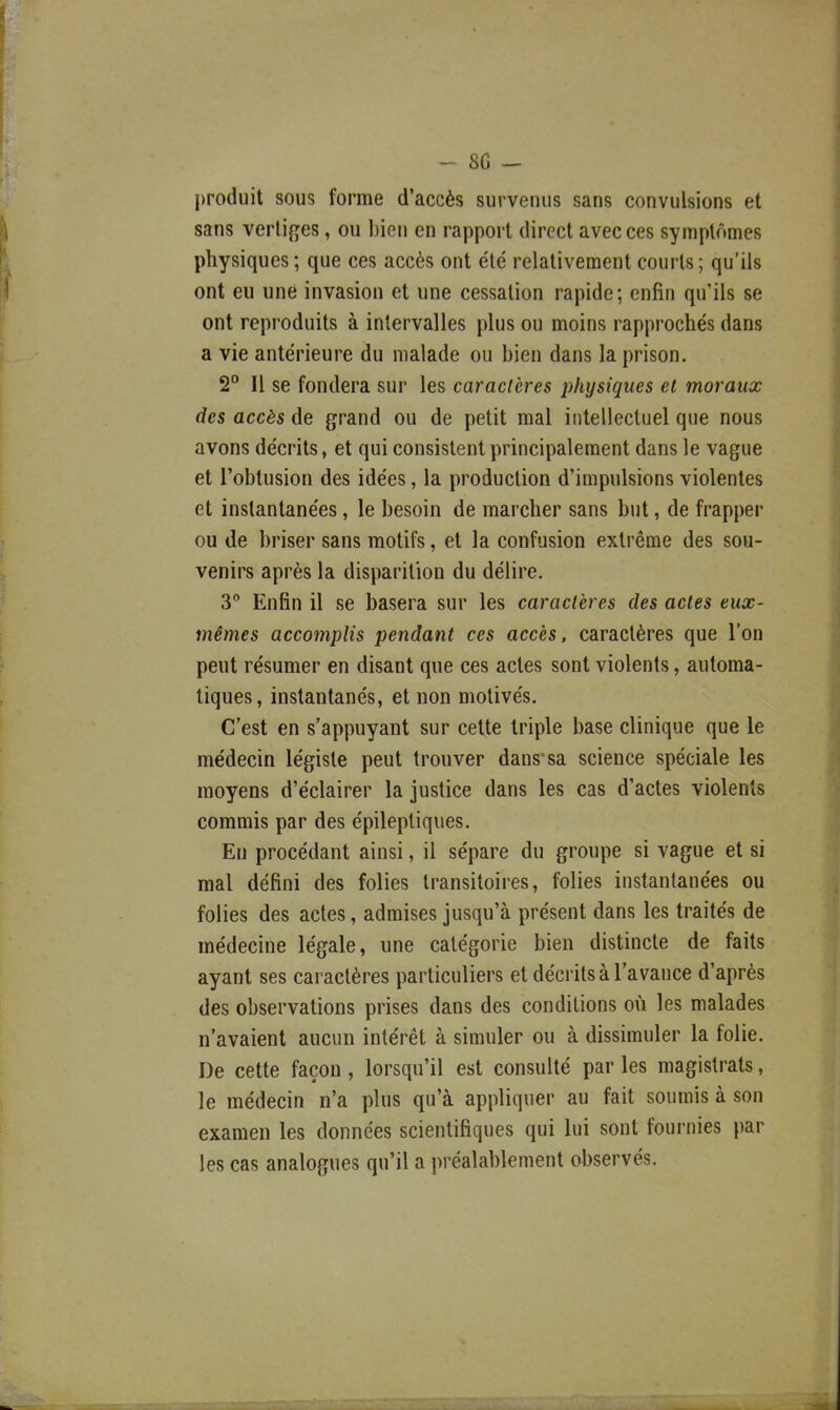 - 8G - produit sous forme d'accès survenus sans convulsions et sans vertiges, ou bien en rapport direct avec ces symptômes physiques; que ces accès ont été relativement courts; qu'ils ont eu une invasion et une cessation rapide; enfin qu'ils se ont reproduits à intervalles plus ou moins rapprochés dans a vie antérieure du malade ou bien dans la prison. S'* Il se fondera sur les caractères physiques et moraux des accès de grand ou de petit mal intellectuel que nous avons décrits, et qui consistent principalement dans le vague et l'obtusion des idées, la production d'impulsions violentes et instantanées, le besoin de marcher sans but, de frapper ou de briser sans motifs, et la confusion extrême des sou- venirs après la disparition du délire. 3 Enfin il se basera sur les caractères des actes eux- mêmes accomplis pendant ces accès, caractères que l'on peut résumer en disant que ces actes sont violents, automa- tiques, instantanés, et non motivés. C'est en s'appuyant sur cette triple base clinique que le médecin légiste peut trouver danssa science spéciale les moyens d'éclairer la justice dans les cas d'actes violents commis par des épileptiques. En procédant ainsi, il sépare du groupe si vague et si mal défini des folies transitoires, folies instantanées ou folies des actes, admises jusqu'à présent dans les traités de médecine légale, une catégorie bien distincte de faits ayant ses caractères particuliers et déciîts à l'avance d'après des observations prises dans des conditions où les malades n'avaient aucun intérêt à simuler ou à dissimuler la folie. De cette façon , lorsqu'il est consulté par les magistrats, le médecin n'a plus qu'à appliquer au fait soumis à son examen les données scientifiques qui lui sont fournies par les cas analogues qu'il a préalablement observés.