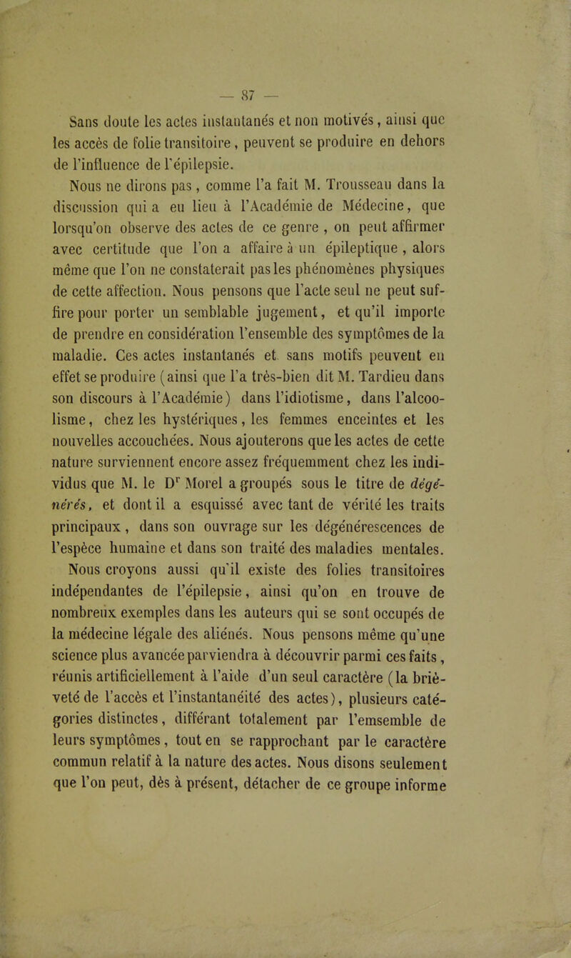 Sans doute les actes instantanés et non motivés, ainsi que les accès de folie transitoire, peuvent se produire en dehors de l'influence de Tépilepsie. Nous ne dirons pas, comme l'a fait M. Trousseau dans la discussion qui a eu lieu à l'Académie de Médecine, que lorsqu'on observe des actes de ce genre , on peut affirmer avec certitude que l'on a affaire à un épileptique , alors même que l'on ne constaterait pas les phénomènes physiques de cette affection. Nous pensons que l'acte seul ne peut suf- fire pour porter un semblable jugement, et qu'il importe de prendre en considération l'ensemble des symptômes de la maladie. Ces actes instantanés et. sans motifs peuvent eu effet se produire (ainsi que l'a très-bien dit M. Tardieu dans son discours à l'Académie) dans l'idiotisme, dans l'alcoo- lisme, chez les hystériques, les femmes enceintes et les nouvelles accouchées. Nous ajouterons que les actes de cette nature surviennent encore assez fréquemment chez les indi- vidus que M. le D'' Morel a groupés sous le titre de dégé- nérés, et dont il a esquissé avec tant de vérité les traits principaux , dans son ouvrage sur les dégénérescences de l'espèce humaine et dans son traité des maladies mentales. Nous croyons aussi qu'il existe des folies transitoires indépendantes de l'épilepsie, ainsi qu'on en trouve de nombreux exemples dans les auteurs qui se sont occupés de la médecine légale des aliénés. Nous pensons même qu'une science plus avancée parviendra à découvrir parmi ces faits, réunis artificiellement à l'aide d'un seul caractère (la briè- veté de l'accès et l'instantanéité des actes), plusieurs caté- gories distinctes, différant totalement par l'emsemble de leurs symptômes, tout en se rapprochant par le caractère commun relatif à la nature des actes. Nous disons seulement que l'on peut, dès à présent, détacher de ce groupe informe