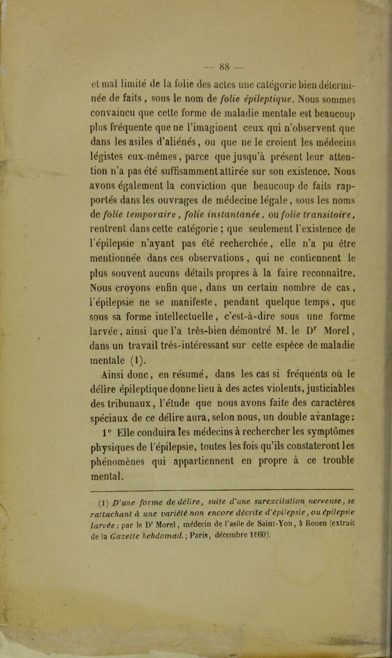 et mal limité de la folie des actes une catégorie bien détermi- née de faits, sous le nom de folie épileplique. Nous sommes convaincu que cette forme de maladie mentale est beaucoup plus fréquente que ne l'imaginent ceux qui n'observent que dans les asiles d'aliénés, ou que ne le croient les médecins légistes eux-mêmes, parce que jusqu'à présent leur atten- tion n'a pas été suffisamment attirée sur son existence. Nous avons également la conviction que beaucoup de faits rap- portés dans les ouvrages de médecine légale, sous les noms de folie temporaire, folie instantane'e, ou folie transitoire, rentrent dans cette catégorie ; que seulement l'existence de l'épilepsie n'ayant pas été recherchée, elle n'a pu être mentionnée dans ces observations, qui ne contiennent le plus souvent aucuns détails propres à la faire reconnaître. Nous croyons enfin que, dans un certain nombre de cas, l'épilepsie ne se manifeste, pendant quelque temps, que sous sa forme intellectuelle, c'est-à-dire sous une forme larvée, ainsi que l'a très-bien démontré M. le D* Morel, dans un travail très-intéressant sur cette espèce de maladie mentale (t). Ainsi donc, en résumé, dans les cas si fréquents où le délire épileptique donne lieu à des actes violents, justiciables des tribunaux, l'étude que nous avons faite des caractères spéciaux de ce délire aura, selon nous, un double avantage: V Elle conduira les médecins à rechercher les symptômes physiques de l'épilepsie, toutes les fois qu'ils constateront les phénomènes qui appartiennent en propre à ce trouble mental. (1) D'une forme de délire, suite d'une surexcitation nerveuse, se rattachant à une variété non encore décrite d'épilepsie, ouépilepsie larvée ; par le D' Morel, médecin de l'asile de Saint-Yon, à Rouen (extrait de la Gazette hebdomacL; Paris, décembre U'60).