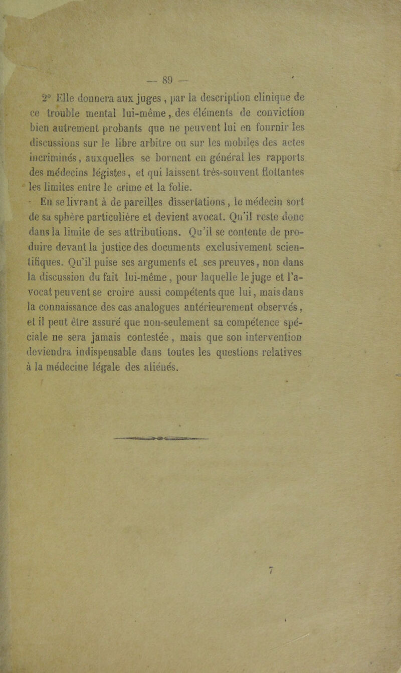 i Klle viuuijuia aux juges , lo. ùt^ui^mou ciiiiitii.o de ee trouble mental lui-même,.des éle'menls de couviction bien autrement probants que ne peuvent lui en fournir les discussions sur le libre arbitre ou sur les mobilçs des actes incriminés, auxquelles se bornent en général les rapports des médecins légistes, et qui laissent très-souvent flottantes les limites entre le crime et la Iblie. - En se livrant à de pareilles dissertations, le médecin sort de sa sphère particulière et devient avocat. Qu'il reste donc dans la limite de ses attributions. Qu'il se contente de pro- duire devant la justice des documents exclusivement scien- tifiques. Qu'il puise ses arguments et ses preuves, non dans la discussion du fait lui-même, pour laquelle le juge et l'a- vocat peuvent se croire aussi compétents que lui, mais dans la connaissance des cas analogues antérieurement observés, et il peut être assuré que non-seulement sa compétence spé- ciale ne sera jamais contestée, mais que son intervention deviendra indispensable dans toutes les questions relatives à la médecine légale des aliénés.