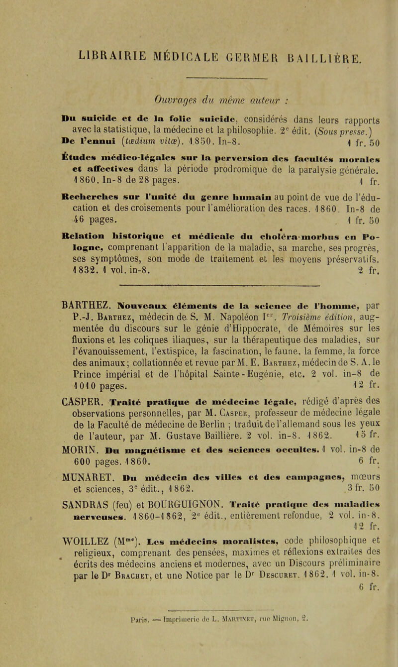 LIBRAIRIE MÉDICALE GERMER B AILLIKRE. Ouvrages du même auteur : Bu suicide et de la folie suicide, considérés dans leurs rapports avec la statistique, la médecine et la philosophie. 2*= édit. (Sous pmse.) De l'ennui {tœdium vilœ). 4 850. In-8. 4 fr. 50 Études médico-légales sur la perversion des facultés morales et affectives dans la période prodromique de la paralysie générale. 1 860, In-8 de 28 pages. \ fr. Recherches sur l'unité du genre humain au point de vue de l'édu- cation et des croisements pour l'amélioration des races. 1860. In-8 de 46 pages. ] fr. 50 Relation historique et médicale du cholcra-morbus en Po- logne, comprenant l'apparition de la maladie, sa marche, ses progrès, ses symptômes, son mode de traitement et les moyens préservatifs. 1832. 1 vol. in-8. 2 fr. 6ÂRTHEZ. Nouveaux éléments de la science de l'homme, par P.-J. Barthez, médecin de s. M. Napoléon I'''. Troisième édiiion, aug- mentée du discours sur le génie d'Hippocrate, de Mémoires sur les fluxions et les coliques iliaques, sur la thérapeutique des maladies, sur l'évanouissement, l'extispice, la fascination, le faune, la femme, la force des animaux; collationnée et revue par M. E. Barthez, médecin de S. A. le Prince impérial et de l'hôpital Sainte-Eugénie, etc. 2 vol. in-8 de 1010 pages. 12 fr. CASPER. Traité pratique de médecine légale, rédigé d'après des observations personnelles, par M. Casper, professeur de médecine légale de la Faculté de médecine de Berlin ; traduit de l'allemand sous les yeux de l'auteur, par M. Gustave Baillière. 2 vol. in-S. 1862. 15fr. MORIN, Du magnétisme et des sciences occultes. 1 vol. in-8 de 600 pages. 1860. 6 fr. MUNARET. Du médecin des villes et des campagnes, mœurs et sciences, 3= édit., 1862. 3 fr, 50 SANDRÂS (feu) et BOURGUIGNON, Traité pratique des maladies nerveuses. 1860-1862, 2'' édit., entièrement refondue, 2 vol. in-8. 12 fr, WOILLEZ (M*). Les médecins moralistes, code philosophique et religieux, comprenant des pensées, maximes et réîlexions extraites des écrits des médecins anciens et modernes, avec un Discours préliminaire par leD' Buachet, et une Notice par le D-- Descubet. 18G2, 1 vol. in-8. 6 fr.