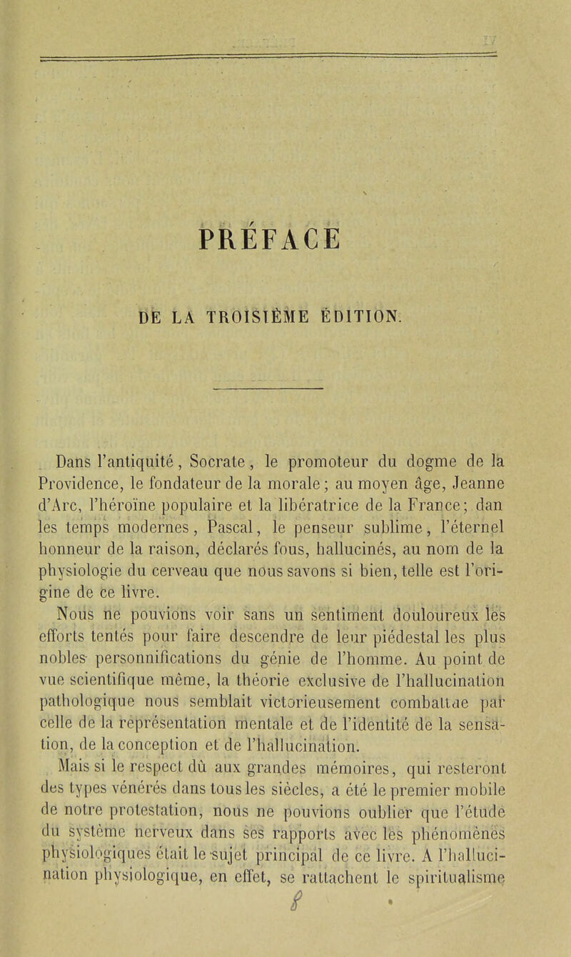 PRÉFACE DE LA TROISIÈME ÉDITION. Dans l'antiquité, Socrate, le promoteur du dogme de lâ Providence, le fondateur de la morale ; au moyen âge, Jeanne d'Arc, l'héroïne populaire et la libératrice de la France; dan les temps modernes, Pascal, le penseur sublime, l'éternel honneur de la raison, déclarés fous, hallucinés, au nom de la physiologie du cerveau que nous savons si bien, telle est l'ori- gine de ce livre. Noiis ne pouvions voir sans un sentiment douloureux les efforts tentés pour faire descendre de leur piédestal les plus nobles- personnifications du génie de l'homme. Au point de vue scientifique même, la théorie exclusive de l'hallucination pathologique nous semblait victorieusement combaltae pat celle de la représentation mentale et de l'identité de la sensa- tion, de la conception et de l'hallucinalion. Mais si le respect dû aux grandes mémoires, qui resteront des types vénérés dans tous les siècles, a été le premier mobile de notre protestation, nous ne pouvions oublier que l'étude du système nerveux dans ses rapports avec les phénomènes physiologiques était le sujet pHncipal de ce livre. A l'halluci- nation physiologique, en effet, se rattachent le spirituc^lisme