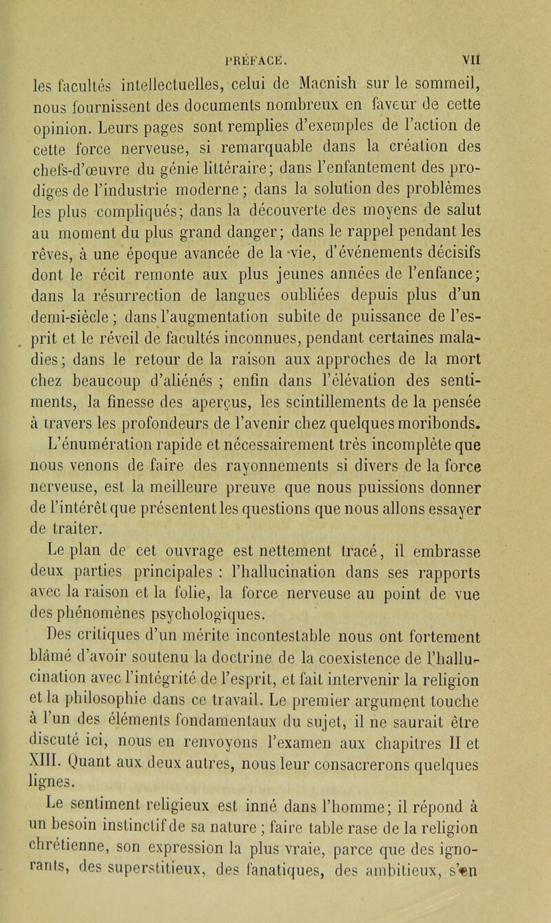 les facultés intellecluelles, celui de Macnish sur le sommeil, nous fournissent des documents nombreux en faveur de cette opinion. Leurs pages sont remplies d'exemples de l'action de cette force nerveuse, si remarquable dans la création des chefs-d'œuvre du génie littéraire; dans l'enfantement des pro- diges de l'industrie moderne ; dans la solution des problèmes les plus compliqués; dans la découverte des moyens de salut au moment du plus grand danger; dans le rappel pendant les rêves, à une époque avancée de la-vie, d'événements décisifs dont le récit remonte aux plus jeunes années de l'enfance; dans la résurrection de langues oubliées depuis plus d'un demi-siècle ; dans l'augmentation subite de puissance de l'es- prit et le réveil de facultés inconnues, pendant certaines mala- dies ; dans le retour de la raison aux approches de la mort chez beaucoup d'aliénés ; enfin dans l'élévation des senti- ments, la finesse des aperçus, les scintillements de la pensée à travers les profondeurs de l'avenir chez quelques moribonds. L'énumération rapide et nécessairement très incomplète que nous venons de faire des rayonnements si divers de la force nerveuse, est la meilleure preuve que nous puissions donner de l'intérêt que présentent les questions que nous allons essayer de traiter. Le plan de cet ouvrage est nettement tracé, il embrasse deux parties principales : l'hallucination dans ses rapports avec la raison et la folie, la force nerveuse au point de vue des phénomènes psychologiques. Des critiques d'un mérite incontestable nous ont fortement blâmé d'avoir soutenu la doctrine de la coexistence de l'hallu- cination avec l'intégrité de l'esprit, et fait intervenir la religion et la philosophie dans ce travail. Le premier argument touche à l'un des éléments fondamentaux du sujet, il ne saurait être discuté ici, nous en renvoyons l'examen aux chapitres II et XIII. Quant aux deux autres, nous leur consacrerons quelques lignes. Le sentiment rehgieux est inné dans l'homme; il répond à un besoin instinctif de sa nature ; faire table rase de la religion chrétienne, son expression la plus vraie, parce que des igno- rants, des superstitieux, des fanatiques, des ambitieux, s'«n