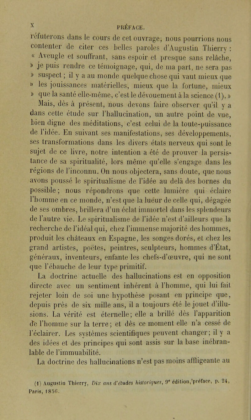 reiiUeroiis dans le cours de cet ouvrage; nous pourrions nous contenter de citer ces Lelles paroles d'Augustin Thierry : « Aveugle et souffrant, sans espoir et presque sans relâche, » je puis rendre ce témoignage, qui, de ma part, ne sera pas » suspect ; il y a au monde quelque chose qui vaut mieux que » les jouissances matérielles, mieux que la fortune, mieux » que la santé elle-même, c'est le dévouement à la science (1 ). » Mais, dès à présent, nous devons faire observer qu'il v a 1 T. *j dans cette étude sur l'hallucination, un autre point de vue, bien digne des méditations, c'est celui de la toute-puissance de l'idée. En suivant ses manifestations, ses développements, ses transformations dans les divers états nerveux qui sont le sujet de ce livre, notre intention a été de prouver la persis- tance de sa spiritualité, lors même qu'elle s'engage dans les régions de l'inconnu. On nous objectera, sans doute, que nous avons poussé le spiritualisme de l'idée au delà des bornes du possible ; nous répondrons que celte lumière qui éclaire l'homme en ce monde, n'est que la lueur de celle qui, dégagée de ses ombres, brillera d'un éclat immortel dans les splendeurs de l'autre vie. Le spiritualisme de l'idée n'est d'ailleurs que la recherche de l'idéal qui, chez l'immense majorité des hommes, produit les châteaux en Espagne, les songes dorés, et chez les grand artistes, poètes, peintres, sculpteurs, hommes d'État, généraux, inventeurs, enfante les chefs-d'œuvre, qui ne sont que l'ébauche de leur type primitif. La doctrine actuelle des hallucinations est en opposition directe avec un sentiment inhérent à l'homme, qui lui fait rejeter loin de soi une hypothèse posant en principe que, depuis prés de six mille ans, il a toujours été le jouet d'illu- sions. La vérité est éternelle; elle a brillé dès l'apparition de l'homme sur la terre; et dès ce moment elle n'a cessé de l'éclairer. Les systèmes scientifiques peuvent changer; il y a des idées et des principes qui sont assis sur la base inébran- lable de l'immuabilité. La doctrine des hallucinations n'est pas moins affligeante au (1) Augustin Thierry, Dix ans d'études historiques, 9* édition,'préfncc, p. 2i, Paris, 1836.