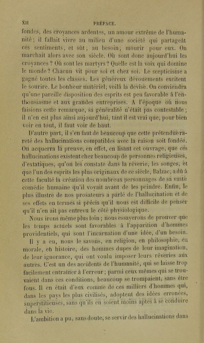 fondos, des croyances ardentes, un amour (3xlrôme de l'huma- nité; il fallait vivre au milieu d'une société qui partageât ces senliments, et sût, au besoin, mourir jiour eux. On marchait alors avec son siècle. Où sont donc aujourd'hui les croyances ? Où sont les martyrs ? Quelle est la voix qui domine le monde? Chacun vit pour soi et chez soi. Le scepticisme a gagné toutes les classes. Les généreux dévouements excitent le sourire. Le bonheur matériel, voilà la devise. On conviendra qu'une pareille disposition des esprits est peu favorable àl'en- tlx)usiasme et aux grandes entreprises. A l'époque où nous faisions cette remarque, sa générahté n'était pas contestable; il n'en est plus ainsi aujourd'hui, tant il est vrai que, pour bien voir en tout, il faut voir de haut. D'autre part, il s'en faut de beaucoup que cette prétendue ra- reté des hallucinations compatibles avec la raison soit fondée. On acquerra la preuve, en effet, en lisant cet ouvrage, que ces hallucinations existent chez beaucoup de personnes religieuses, d'extatiques, qu'on les constate dans la rêverie, les songes, bt que l'un des esprits les plus originaux de ce siècle, Balzac, a dû à cette faculté la création des nombreux personnages de sa vaste comédie humaine qu'il voyait avant de les peindre. Enfin, le plus illustre de nos prosateurs a parlé de l'hallucitiation et de ses effets en termes si précis qu'il nous est difficile de penser qu'il n'en ait pas entrevu le côté physiologique. Nous irons même plus loin ; nous essayerons de prouver que les temps actuels sont favorables h l'apparition d'hommes providentiels, qui sont l'incarnation d'une idée, d'un besoin. Il y a eu, nous le savons, en religion, en philosophie, eu morale, eîi histoire, des hommes dupes de leur imagination, de leur ignorance, qui ont voulu imposer leurs rêveries aux autres. C'est un des accidents de l'humanité, qui se laisse trop facilement entraîner à l'erreur ; parmi ceux mêmes qui se trou- vaient dans ces conditions, beaucoup se trompaient, sans être fous. Il en était d'eux comme de ces milliers d'hommes qui, dans les pays les plus civilisés, adoptent des idées erronées, superstitieuses, sans qu'ils en soient moms aptes à se conduire dans ia vie. L'ambition a pu, sans doute, se servir des hallucinations dans