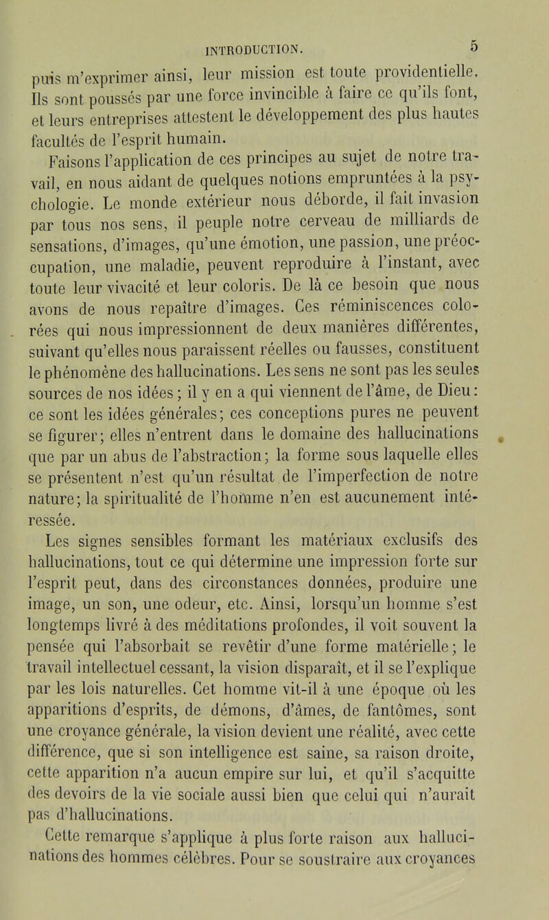 puis m'exprimer ainsi, leur mission est toute providentielle. Ils sont poussés par une force invincible à faire ce qu'ils font, et leurs entreprises attestent le développement des plus hautes facultés de l'esprit humain. Faisons l'appUcation de ces principes au sujet de notre tra- vail, en nous aidant de quelques notions empruntées à la psy- chologie. Le monde extérieur nous déborde, il fait invasion par tous nos sens, il peuple notre cerveau de milliards de sensations, d'images, qu'une émotion, une passion, une préoc- cupation, une maladie, peuvent reproduire à l'instant, avec toute leur vivacité et leur coloris. De là ce besoin que nous avons de nous repaître d'images. Ces réminiscences colo- rées qui nous impressionnent de deux manières différentes, suivant qu'elles nous paraissent réelles ou fausses, constituent le phénomène des hallucinations. Les sens ne sont pas les seules sources de nos idées ; il y en a qui viennent de l'âme, de Dieu : ce sont les idées générales; ces conceptions pures ne peuvent se figurer; elles n'entrent dans le domaine des hallucinations , que par un abus de l'abstraction; la forme sous laquelle elles se présentent n'est qu'un résultat de l'imperfection de notre nature; la spiritualité de l'homme n'en est aucunement inté- ressée. Les siones sensibles formant les matériaux exclusifs des hallucinations, tout ce qui détermine une impression forte sur l'esprit peut, dans des circonstances données, produire une image, un son, une odeur, etc. Ainsi, lorsqu'un homme s'est longtemps Hvré à des méditations profondes, il voit souvent la pensée qui l'absorbait se revêtir d'une forme matérielle ; le travail intehectuel cessant, la vision disparaît, et il se l'explique par les lois naturelles. Cet homme vit-il à une époque oii les apparitions d'esprits, de démons, d'âmes, de fantômes, sont une croyance générale, la vision devient une réalité, avec cette différence, que si son intelhgence est saine, sa raison droite, cette apparition n'a aucun empire sur lui, et qu'il s'acquitte des devoirs de la vie sociale aussi bien que celui qui n'aurait pas d'hallucinations. Cette remarque s'apphque à plus forte raison aux halluci- nations des hommes célèbres. Pour se soustraire aux croyances