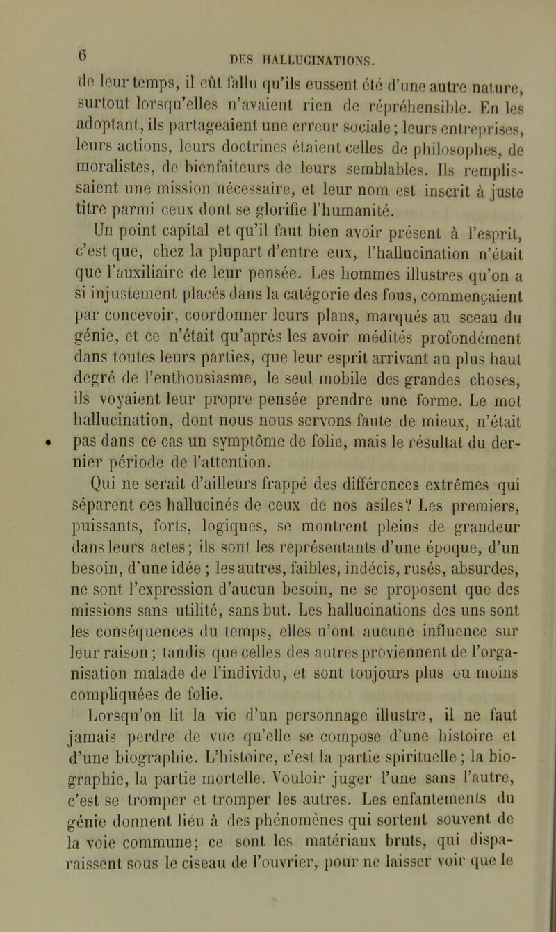 tle leur temps, il eût fallu qu'ils eussent été d'une autre nature, surtout lorsqu'elles n'avaient rien de répréhensiblc. En les adoptant, ils partageaient une erreur sociale ; leurs entreprises, leurs actions, leurs doctrines étaient celles de philosophes, de moralistes, de bienfaiteurs de leurs semblables. Ils remplis- saient une mission nécessaire, et leur nom est inscrit à juste titre parmi ceux dont se glorifie l'humanité. Un point capital et qu'il faut bien avoir présent à l'esprit, c'est que, chez la plupart d'entre eux, l'hallucination n'était que l'auxiliaire de leur pensée. Les hommes illustres qu'on a si injustement placés dans la catégorie des fous, commençaient par concevoir, coordonner leurs plans, marqués au sceau du génie, et ce n'était qu'après les avoir médités profondément dans toutes leurs parties, que leur esprit arrivant au plus haut degré de l'enthousiasme, le seul mobile des grandes choses, ils voyaient leur propre pensée prendre une forme. Le mot hallucination, dont nous nous servons faute de mieux, n'était pas dans ce cas un symptôme de fohe, mais le résultat du der- nier période de l'attention. Qui ne serait d'ailleurs frappé des différences extrêmes qui séparent ces hallucinés de ceux de nos asiles? Les premiers, puissants, forts, logiques, se montrent pleins de grandeur dans leurs actes; ils sont les représentants d'une époque, d'un besoin, d'une idée ; les autres, faibles, indécis, rusés, absurdes, ne sont l'expression d'aucun besoin, ne se proposent que des missions sans utilité, sans but. Les hallucinations des uns sont les conséquences du temps, elles n'ont aucune influence sur leur raison; tandis que celles des autres proviennent de l'orga- nisation malade de l'individu, et sont toujours plus ou moins compliquées de folie. Lorsqu'on lit la vie d'un personnage illustre, il ne faut jamais perdre de vue qu'elle se compose d'une histoire et d'une biographie. L'histoire, c'est la partie spirituelle ; la bio- graphie, la partie mortelle. Vouloir juger l'une sans l'autre, c'est se tromper et tromper les autres. Les enfantements du génie donnent lieu à des phénomènes qui sortent souvent de la voie commune; ce sont les matériaux bruts, qui dispa- raissent sous le ciseau de l'ouvrier, pour ne laisser voir que le