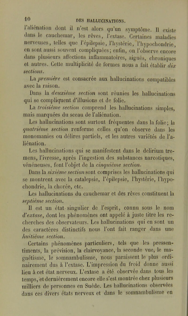 raliénation dont il n'est alors qu'un symptômo. Il existe flans le cauchemar, les rêves, l'extase. Certaines maladies nerveuses, telles que l'épilepsic, l'hystérie, l'hypochondrie, en sont aussi souvent comphquées; enfin, on l'observe encore dans plusieurs affections inflammatoires, aiguës, chroniques et autres. Cette multiplicité de formes nous a fait établir dix sections. La première est consacrée aux hallucinations compatibles avec la raison. Dans la deuxième section sont réunies les hallucinations qui se compliquent d'illusions et de foUe. La troisième section comprend les hallucinations simples, mais marquées du sceau de l'aliénation. Les hallucinations sont surtout fréquentes dans la folie; la quatrième section renferme celles qu'on observe dans les monomanies ou délires partiels, et les autres variétés de l'a- liénation. Les hallucinations qui se manifestent dans le delirium tre- mens, l'ivresse, après l'ingestion des substances narcotiques, vénéneuses, font l'objet de la cinquième section. Dans la sixième section sont comprises les hallucinations qui se montrent avec la catalepsie, l'épilepsie, l'hystérie, l'hypo- chondrie, la chorée, etc. Les hallucinations du cauchemar et des rêves constituent la septième section. Il est un état'singulier de l'esprit, connu sous le nom à'extase, dont les phénomènes ont appelé à juste titre les re- cherches des observateurs. Les hallucinations qui en sont un des caractères distinctifs nous l'ont fait ranger dans une huitième section. Certains phénomènes particuhers, tels que les pressen- timents, la prévision, la clairvoyance, la seconde vue, le ma- gnétisme, le somnambulisme, nous paraissent le plus ordi- nairement dus à l'extase. L'impression du froid donne aussi lieu à cet état nerveux. L'extase a été observée dans tous les temps, et dernièrement encore elle s'est montrée chez plusieurs milliers de personnes en Suède. Les hallucinations observées dans ces divers états nerveux et dans le somnambulisme en