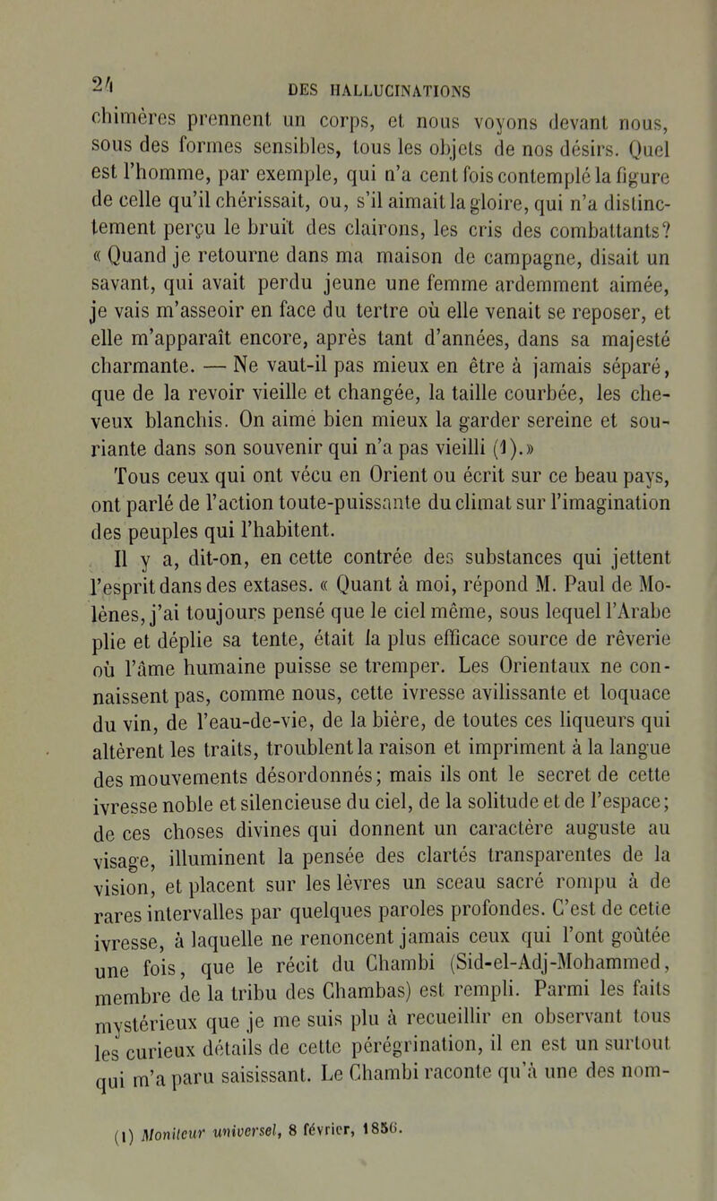 chimères prennent un corps, et nous voyons devant nous, sous des formes sensibles, tous les objets de nos désirs. Quel est l'homme, par exemple, qui n'a cent fois contemplé la figure de celle qu'il chérissait, ou, s'il aimait la gloire, qui n'a distinc- tement perçu le bruit des clairons, les cris des combattants? « Quand je retourne dans ma maison de campagne, disait un savant, qui avait perdu jeune une femme ardemment aimée, je vais m'asseoir en face du tertre oii elle venait se reposer, et elle m'apparaît encore, après tant d'années, dans sa majesté charmante. — Ne vaut-il pas mieux en être à jamais séparé, que de la revoir vieille et changée, la taille courbée, les che- veux blanchis. On aime bien mieux la garder sereine et sou- riante dans son souvenir qui n'a pas vieilli (1).» Tous ceux qui ont vécu en Orient ou écrit sur ce beau pays, ont parlé de l'action toute-puissante du climat sur l'imagination des peuples qui l'habitent. Il y a, dit-on, en cette contrée des substances qui jettent l'esprit dans des extases. « Quant à moi, répond M. Paul de Mo- lènes, j'ai toujours pensé que le ciel même, sous lequel l'Arabe plie et déplie sa tente, était la plus efficace source de rêverie où l'âme humaine puisse se tremper. Les Orientaux ne con- naissent pas, comme nous, cette ivresse avilissante et loquace du vin, de l'eau-de-vie, de la bière, de toutes ces hqueurs qui altèrent les traits, troublent la raison et impriment à la langue des mouvements désordonnés; mais ils ont le secret de cette ivresse noble et silencieuse du ciel, de la soHtude et de l'espace; de ces choses divines qui donnent un caractère auguste au visage, illuminent la pensée des clartés transparentes de la vision, et placent sur les lèvres un sceau sacré rompu à de rares intervalles par quelques paroles profondes. C'est de cette ivresse, à laquelle ne renoncent jamais ceux qui l'ont goûtée une fois, que le récit du Chambi (Sid-el-Adj-Mohammed, membre de la tribu des Chambas) est remph. Parmi les faits mystérieux que je me suis plu à recueillir en observant tous les curieux détails de cette pérégrination, il en est un surtout qui m'a paru saisissant. Le Chambi raconte qu'à une des nom-