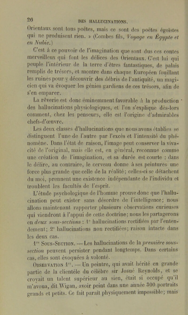 Orienlaux sont, loiis poêles, mais ce sont des poètes égoïstes qui ne produisent rien. » (Combes fils, Voyage en Égypte et en Nubie.) C'est à ce pouvoir de l'imagination que sont dus ces contes merveilleux qui font les délices des Orienlaux. C'est lui qui peuple l'intérieur de la terre d'êtres fantastiques, de palais remplis de trésors, et montre dans chaque Européen foi^illant les ruines pour y découvrir des débris de l'antiquité, un magi- cien qui va évoquer les génies gardiens de ces trésors, afin de s'en emparer. La rêverie est donc éminemment favorable à la production ' des hallucinations physiologiques, et l'on s'explique dès-lors comment, chez les penseurs, elle est l'origine d'admirables chefs-d'œuvre. Les deux classes d'hallucinations que nous avons établies se distinguent l'une de l'autre par l'excès et l'intensité du phé- nomène. Dans l'état de raison, l'image peut conserver la viva- cité de l'original, mais elle est, en général, reconnue comme une création de l'imagination, et sa durée est courte : dans le délire, au contraire, le cerveau donne à ses peintures une force plus grande que celle de la réahté; celles-ci se détachent du moi, prennent une existence indépendante de l'individu et troublent les facultés de Tesprit. L'étude psychologique de l'homme prouve donc que l'hallu- cination peut exister sans désordre de l'inteUigence; nous allons maintenant rapporter plusieurs observations curieuses qui viendront à l'appui de cette doctrine; nous les partagerons en deux sous-sections : T hallucinations rectifiées par l'enten- dement; 2 hallucinations non rectifiées; raison intacte dans les deux cas. 1 Sous-Section. — Les hallucinations de la première sous- section peuvent persister pendant longtemps. Dans certains cas, elles sont évoquées à volonté. Observation 1''. — Un peintre, qui avait hérité en grande partie de la clientèle du célèbre sir Josué Reynolds, et se croyait un talent supérieur au sien, était si occupé qu'il m'avoua, dit Wigan, avoir peint dans une année 300 portraits grands et petits. Ce fait paraît physiquement impossible; mais