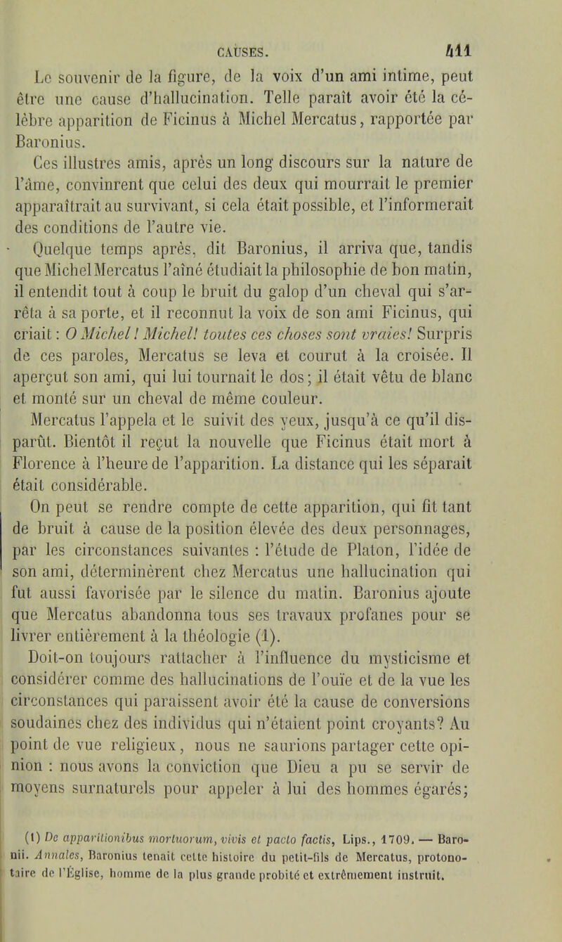 Le souvenir de la figure, de la voix d'un ami intime, peut être une cause d'hallucination. Telle paraît avoir été la cé- lèbre apparition de Ficinus à Michel Mercatus, rapportée par Baronius. Ces illustres amis, après un long discours sur la nature de l'àme, convinrent que celui des deux qui mourrait le premier apparaîtrait au survivant, si cela était possible, et l'informerait des conditions de l'autre vie. Quelque temps après, dit Baronius, il arriva que, tandis que Michel Mercatus l'aîné étudiait la philosophie de bon matin, il entendit tout à coup le bruit du galop d'un cheval qui s'ar- rêta à sa porte, et il reconnut la voix de son ami Ficinus, qui criait : 0 Michel l Michell toutes ces choses sont vraies! Surpris de ces paroles, Mercatus se leva et courut à la croisée. Il aperçut son ami, qui lui tournait le dos ; il était vêtu de blanc et monté sur un cheval de même couleur. Mercatus l'appela et le suivit des yeux, jusqu'à ce qu'il dis- parût. Bientôt il reçut la nouvelle que Ficinus était mort à Florence à l'heure de l'apparition. La distance qui les séparait était considérable. On peut se rendre compte de cette apparition, qui fit tant de bruit à cause de la position élevée des deux personnages, par les circonstances suivantes : l'élude de Platon, Tidée de son ami, déterminèrent chez Mercatus une hallucination qui fut aussi favorisée par le silence du matin. Baronius ajoute que Mercatus abandonna tous ses travaux profanes pour se livrer entièrement à la théologie (1). Doit-on toujours rattacher à l'influence du mysticisme et considérer comme des hallucinations de l'ouïe et de la vue les circonstances qui paraissent avoir été la cause de conversions soudaines chez des individus qui n'étaient point croyants? Au point de vue rehgieux, nous ne saurions partager cette opi- nion : nous avons la conviction que Dieu a pu se servir de moyens surnaturels pour appeler à lui des hommes égarés; (I) De appariLionibus morluorum, vivis et paclo factis, Lips., 1709, — Baro- nii. Annales, Baronius tenait celte histoire du petit-fils de Mercatus, protono- taire de l'Église, homme de la plus grande probité et extrêmement instruit.