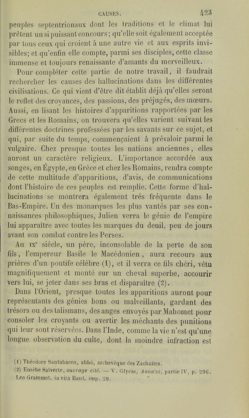 CAUSKS. peuples seplenlrionaiix dont les Iradilions et le climat lui prêtent un si puissant concours ; qu'elle soit également acceptée par tous ceux qui croient à une autre vie et aux esprits invi- sibles; et qu'enfin elle compte, parmi ses disciples, cette classe immense et toujours renaissante d'amants du merveilleux. Pour compléter cette partie de notre travail, il faudrait rechercher les causes des hallucinations dans les diflerentes civilisations. Ce qui vient d'être ditétabht déjà qu'elles seront le reflet des croyances, des passions, des préjugés, des mœurs. ! Aussi, en lisant les histoires d'apparitions rapportées par les Grecs et les Romains, on trouvera qu'elles varient suivant les différentes doctrines professées par les savants sur ce sujet, et qui, par suite du temps, commençaient à prévaloir parmi le I vulgaire. Chez presque toutes les nations anciennes, elles auront un caractère religieux. L'importance accordée aux songes, en Egypte, en Grèce et chez les Romams, rendra compte j de cette multitude d'apparitions, d'avis, de communications I dont l'histoire de ces peuples est remplie. Cette forme d'hal- ■ lucinations se montrera également très fréquente dans le Bas-Empire. Un des monarques les plus vantés par ses con- naissances philosophiques, Juhen verra le génie de l'empire lui apparaître avec toutes les marques du deuil, peu de jours avant son combat contre les Perses. Au ix'' siècle, un père, inconsolable de la perte de son fils, l'empereur Basile le Macédonien, aura recours aux prières d'un pontife célèbre (1), et il verra ce fils chéri, vêtu magnifiquement et monté sur un cheval superbe, accourir vers lui, se jeter dans ses bras et disparaître (2). Dans l'Orient, presque toutes les apparitions auront pour représentants des génies bons ou malveillants, gardant des trésors ou destahsmans, des anges envoyés par Mahomet pour consoler les croyants ou avertir les méchants des punitions qui leur sont réservées. Dans l'Inde, comme la vie n'est qu'une longue observation du culte, dont la moindre infraction est (1) Théodore Santabarcn, abbé, archevêque des Zachaïtcs. (2) Eiiscbc Salverlc, ouï;rarye ciUi. — V. Glycas, Aima'cs, partie IV, p. 296. 1,00 (irainmat. in vi'.a Basil, imp. 'iO.