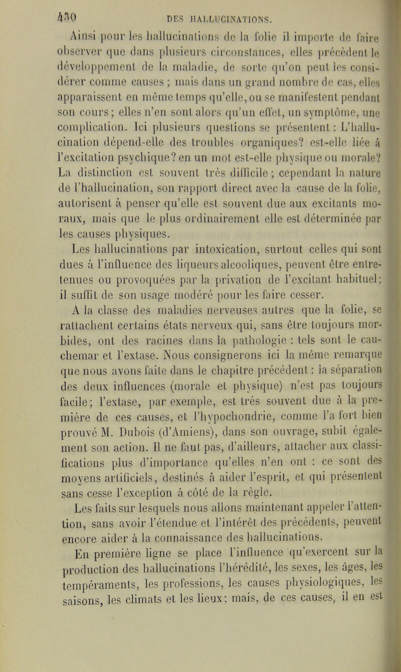 Ainsi pour les Jiullucinalioiis de la folie il im|)Oi'le de l'airr; observer que dans plusieurs circonstances, elles précèdenl, k développcmenL de la maladie, de sorte qu'on ])eul les consi- dérer comme causes ; mais dans un grand nombre de cas, elles apparaissent en môme temps qu'elle, ou se manifestent pendant son cours ; elles n'en sont alors qu'un effet, un symptôme, une complication. Ici plusieurs questions se présentent : L'ballu- cination dépend-elle des troubles organiques? est-elle liée à l'excitation psycbique? en un mot est-elle pbysique ou morale? La distinction est souvent très difficile ; cependant la nature de l'hallucination, son rapport direct avec la cause de la folie, autorisent à penser qu'elle est souvent due aux excitants mo- raux, mais que le plus ordinairement elle est déterminée par les causes physiques. Les hallucinations par intoxication, surtout celles qui sont dues à l'influence des liqueurs alcooliques, peuvent être entre- tenues ou provoquées parla privation de l'excitant habituel; il suffit de son usage modéré pour les finre cesser. A la classe des maladies nerveuses autres que la foHe, se rattachent certains états nerveux qui, sans être toujours mor- bides, ont des racines dans la pathologie : tels sont le cau- chemar et l'extase. Nous consignerons ici la même remarque que nous avons faite dans le chapitre précédent : la séparation des deux influences (morale et physique) n'est pas toujours facile; l'extase, par exemple, est très souvent due à la pre- mière de ces causes, et l'hypochondrie, comme l'a fort bien prouvé M. Dubois (d'Amiens), dans son ouvrage, subit égale- ment son action. Il ne fout pas, d'ailleurs, attacher aux classi- fications plus d'importance qu'elles n'en ont : ce sont des moyens artificiels, destinés à aider l'esprit, et qui présentent sans cesse l'exception à côté de la règle. Les faits sur lesquels nous allons maintenant appeler l'atten- tion, sans avoir l'étendue et l'intérêt des précédents, peuvent encore aider à la connaissance des hallucinations. En première hgne se place l'influence qu'exercent sur la production des hallucinations l'hérédité, les sexes, les âges, les tempéraments, les professions, les causes physiologiques, les saisons, les chmats et les lieux; mais, de ces causes, il en est