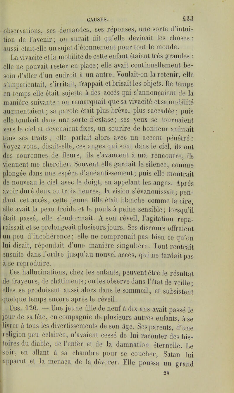 • observations, ses demandes, ses réponses, une sorte d'intui- tion de l'avenir; on aurait dit qu'elle devinait les choses: aussi était-elle un sujet d'étonnement pour tout le monde. La vivacité et la mobilité de cette enfant étaient très grandes : elle ne pouvait rester en place; elle avait continuellement be- soin d'aller d'un endroit à un autre. Voulait-on la retenir, elle s'impatientait, s'irritait, frappait et brisait les objets. De temps en temps elle était sujette à des accès qui s'annonçaient de la manière suivante : on remarquait que sa vivacité et sa mobilité augmentaient ; sa parole était plus brève, plus saccadée ; puis elle tombait dans une sorte d'extase ; ses yeux se tournaient vers le ciel et devenaient jfixes, un sourire de bonheur animait tous ses traits ; elle parlait alors avec un accent pénétré : Voyez-vous, disait-elle, ces anges qui sont dans le ciel, ils ont des couronnes de fleurs, ils s'avancent à ma rencontre, ils viennent me chercher. Souvent elle gardait le silence, comme plongée dans une espèce d'anéantissement; puis elle montrait de nouveau le ciel avec le doigt, en appelant les anges. Après avoir duré deux ou trois heures, la vision s'évanouissait; pen- dant cet accès, cette jeune fille était blanche comme la cire, elle avait la peau froide et le pouls à peine sensible; lorsqu'il était passé, elle s'endormait. A son réveil, l'agitation repa- raissait et se prolongeait plusieurs jours. Ses discours offraient un peu d'incohérence; elle ne comprenait pas bien ce qu'on lui disait, répondait d'une manière singulière. Tout rentrait ensuite dans l'ordre jusqu'au nouvel accès, qui ne tardait pas à se reproduire. Ces hallucinations, chez les enfants, peuvent être le résultat de frayeurs, de châtiments; on les observe dans l'état de veille • elles se produisent aussi alors dans le sommeil, et subsistent quelque temps encore après le réveil. Obs. 1'26. — Une jeune fille de neuf à dix ans avait passé le jour de saleté, en compagnie de plusieurs autres enfants, à se I livrer à tous les divertissements de son âge. Ses parents, d'une [religion peu éclairée, n'avaient cessé de lui raconter des his- ^toires du diable, de l'enfer et de la damnation éternelle. Le soir, en allant à sa chambre pour se coucher, Satan lui apparut et la menaça de la dévorer. Elle poussa un grand 28