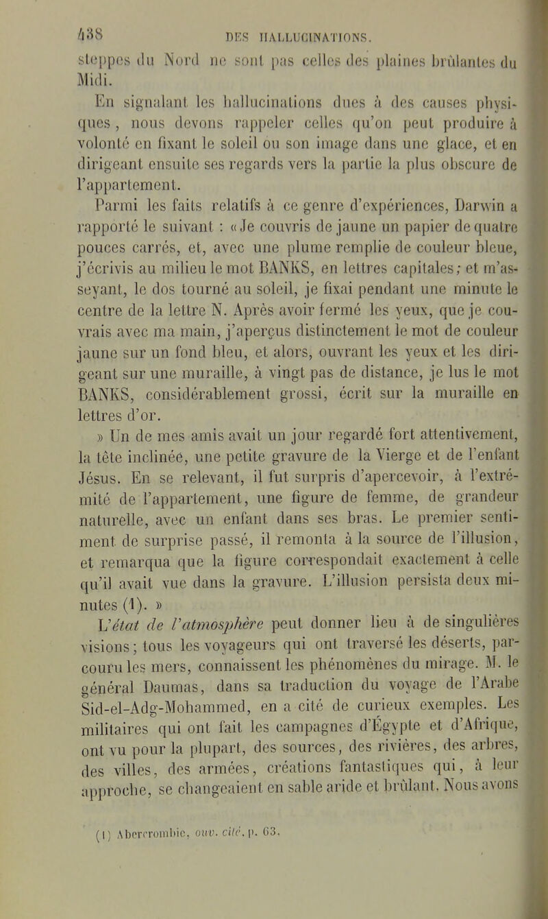 steppes tlu Nord iic sont pas celles des jdaines hrùianles du Midi. En signalant, les liallucinalions dues à des causes physi- ques , nous devons rappeler celles qu'on peut produire à volonté en fixant le soleil ou son image dans une glace, et en dirigeant ensuite ses regards vers la partie la plus obscure de l'appartement. Parmi les faits relatifs à ce genre d'expériences, Darwin a rapporté le suivant : «Je couvris de jaune un papier de quatre pouces carrés, et, avec une plume remplie de couleur bleue, j'écrivis au milieu le mot BANKS, en lettres capitales; et m'as* seyant, le dos tourné au soleil, je fixai pendant une minute le centre de la lettre N. Après avoir fermé les yeux, que je cou- vrais avec ma main, j'aperçus distinctement le mot de couleur jaune sur un fond bleu, et alors, ouvrant les yeux et les diri- geant sur une muraille, à vingt pas de distance, je lus le mot BANKS, considérablement grossi, écrit sur la muraille en lettres d'or. » Un de mes amis avait un jour regardé fort attentivement, la tête inclinée, une petite gravure de la Vierge et de l'enfant Jésus. En se relevant, il fut surpris d'apercevoir, à l'extré- mité de l'appartement, une figure de femme, de grandeur naturelle, avec un enfant dans ses bras. Le premier senti- ment de surprise passé, il remonta à la source de l'illusion, et remarqua que la figure correspondait exactement à celle qu'il avait vue dans la gravure. L'illusion persista deux mi- nutes (1). » Vétat de Vatmosphère peut donner lieu à de singulières visions ; tous les voyageurs qui ont traversé les déserts, par- couru les mers, connaissent les phénomènes du mirage. M. le général Daumas, dans sa traduction du voyage de l'Arabe Sid-el-Adg-Mohammed, en a cité de curieux exemples. Les militaires qui ont fait les campagnes d'Égypte et d'Afrique, ont vu pour la plupart, des sources, des rivières, des arbres, des villes, des armées, créations fantastiques qui, à leur approche, se changeaient en sable aride et brûlant. Nous avons