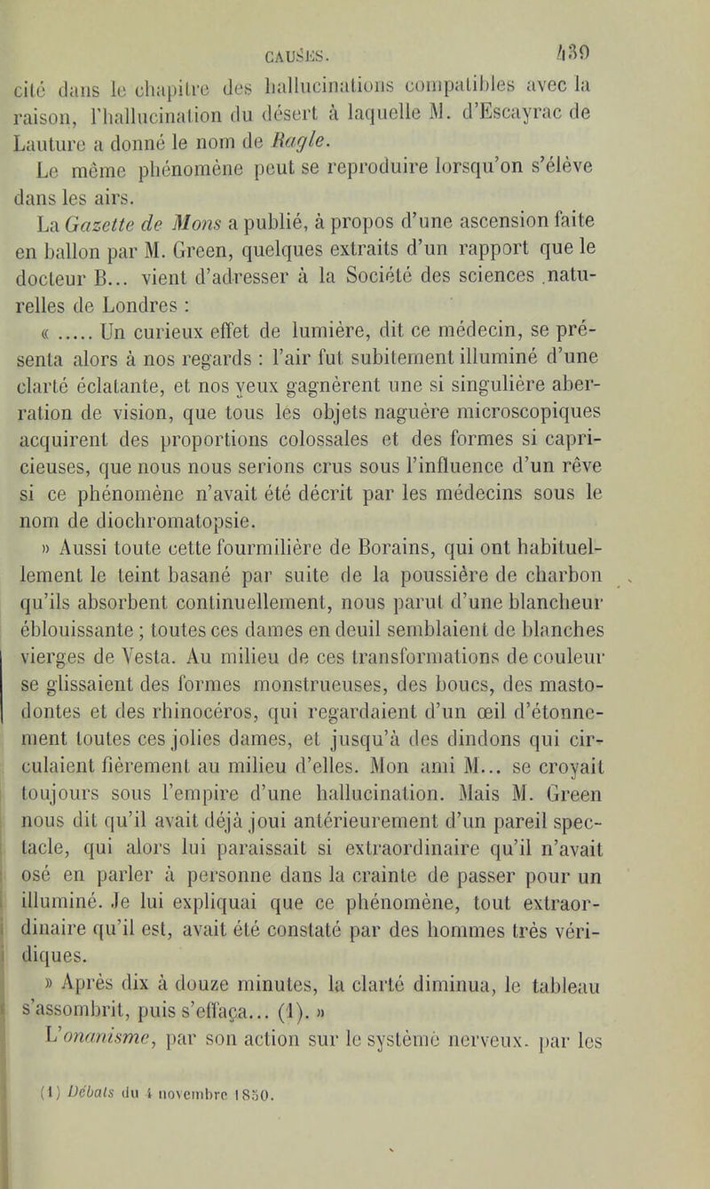 cité clans le chapilre des Lallucinalioiis conipalibles avec la raison, riiallucinalion du désert à laquelle M. d'Escayrac de Lauture a donné le nom de Ragle. Le même phénomène peut se reproduire lorsqu'on s'élève dans les airs. La Gazette de Mons a publié, à propos d'une ascension faite en ballon par M. Green, quelques extraits d'un rapport que le docteur B... vient d'adresser à la Société des sciences natu- relles de Londres : « Un curieux effet de lumière, dit ce médecin, se pré- senta alors à nos regards : l'air fut subitement illuminé d'une clarté éclatante, et nos yeux gagnèrent une si singulière aber- ration de vision, que tous les objets naguère microscopiques acquirent des proportions colossales et des formes si capri- cieuses, que nous nous serions crus sous l'influence d'un rêve si ce phénomène n'avait été décrit par les médecins sous le nom de diochromatopsie. » Aussi toute cette fourmilière de Borains, qui ont habituel- lement le teint basané par suite de la poussière de charbon qu'ils absorbent continuellement, nous parut d'une blancheur éblouissante ; toutes ces dames en deuil semblaient de blanches vierges de Vesta. Au milieu de ces transformations de couleur se ghssaient des formes monstrueuses, des boucs, des masto- dontes et des rhinocéros, qui regardaient d'un œil d'étonne- ment toutes ces jolies dames, et jusqu'à des dindons qui cir^ culaient fièrement au milieu d'elles. Mon ami M... se croyait toujours sous l'empire d'une hallucination. Mais M. Green nous dit qu'il avait déjà joui antérieurement d'un pareil spec- tacle, qui alors lui paraissait si extraordinaire qu'il n'avait osé en parler à personne dans la crainte de passer pour un illuminé. Je lui expliquai que ce phénomène, tout extraor- dinaire qu'il est, avait été constaté par des hommes très véri- diques. » Après dix à douze minutes, la clarté diminua, le tableau s'assombrit, puis s'effaça... (1). » L'onanisme, par son action sur le système nerveux, par les (1) Débats (Ju 4 novembre 1830.