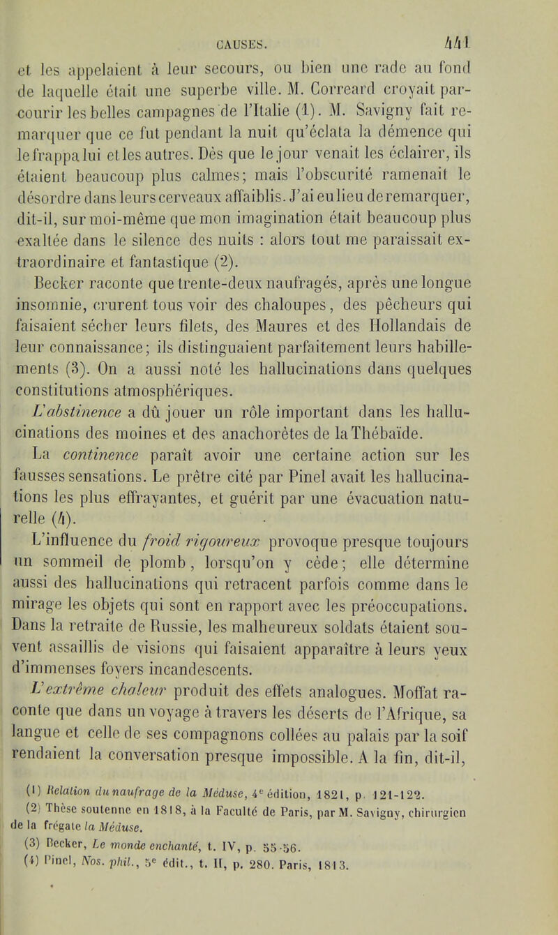 et les appelaient à leur secours, ou bien une rade au fond de laquelle était une superbe ville. M. Correard croyait par- courir les belles campagnes de l'Italie (1). M. Savigny fait re- marcjner que ce fut pendant la nuit qu'éclata la démence qui le frappa lui et les autres. Dès que le jour venait les éclairer, ils étaient beaucoup plus calmes; mais l'obscurité ramenait le désordre dans leurs cerveaux affaiblis. J'ai eulieu de remarquer, dit-il, sur moi-même que mon imagination était beaucoup plus exaltée dans le silence des nuits : alors tout me paraissait ex- traordinaire et fantastique (2). Becker raconte que trente-deux naufragés, après une longue insomnie, crurent tous voir des chaloupes, des pêcheurs qui faisaient sécher leurs filets, des Maures et des Hollandais de leur connaissance; ils distinguaient parfaitement leurs habille- ments (3), On a aussi noté les hallucinations dans quelques constitutions atmosphériques. Labstinence a dû jouer un rôle important dans les hallu- cinations des moines et des anachorètes de laThébaïde. La continence paraît avoir une certaine action sur les fausses sensations. Le prêtre cité par Pinel avait les hallucina- tions les plus effrayantes, et guérit par une évacuation natu- relle (4). L'influence du froid rigoureux provoque presque toujours un sommeil de plomb, lorsqu'on y cède ; elle détermine aussi des hallucinations qui retracent parfois comme dans le mirage les objets qui sont en rapport avec les préoccupations. Dans la retraite de Russie, les malheureux soldats étaient sou- vent assaillis de visions qui faisaient apparaître à leurs yeux d'immenses foyers incandescents. Vextrême chaleur produit des effets analogues. Moffat ra- conte que dans un voyage à travers les déserts de l'Afrique, sa langue et celle de ses compagnons collées au palais par la soif rendaient la conversation presque impossible. A la fin, dit-il, (1) Malion du naufrage de la Méduse, 4'= édition, 1821, p. 121-122. (2) Thèse soutenue en 1818, à la FacuUé de Paris, par M. Savigny, chirurgien de la frégate la Méduse. (3) Decker, Le monde enchanté, t. IV, p. S5-56.