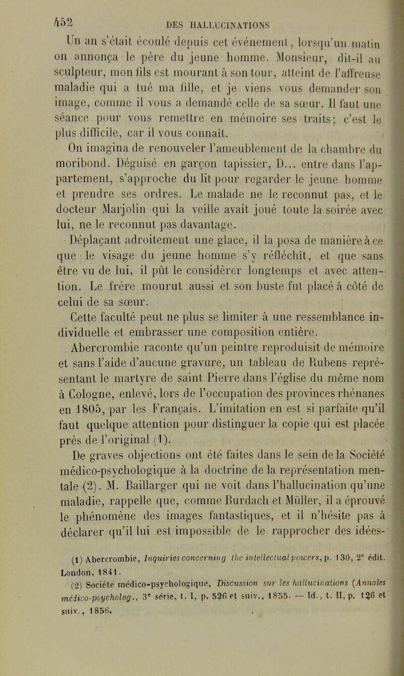 '•^2 DES IlALLUtllNÂTIONS Un an s'élail écoulé depuis cet événemenl, lorsqu'un matin on annonça le père du jeune homme. Monsieur, dit-il au sculpteur, mon fils est mourant à son tour, atteint de l'alTreuse maladie qui a tué ma lille, et je viens vous demander son image, comme il vous a demandé celle de sa sœur. Il faut une séance pour vous remettre en mémoire ses traits; c'est le plus difficile, car il vous connaît. On imagina de renouveler l'ameublement de la chambre du moribond. Déguisé en garçon tapissier, D... entre dans l'ap- partement, s'approche du lit pour regarder le jeune homme et prendre ses ordres. Le malade ne le reconnut pas, et le docteur Marjolin qui la veille avait joué toute la soirée avec lui, ne le reconnut pas davantage. Déplaçant adroitement une glace, il la posa de manière à ce que le visage du jeune homme s'y réfléchît, et que sans être vu de lui, il pût le considérer longtemps et avec atten- tion. Le frère mourut aussi et son buste fut placé à côté de celui de sa sœur. Cette faculté peut ne plus se Hmiter à une ressemblance in- dividuelle et embrasser une composition entière. Abercrombie raconte qu'un peintre reproduisit de mémoire et sans l'aide d'aucune gravure, un tableau de Rubens repré- sentant le martyre de saint Pierre dans l'église du même nom à Cologne, enlevé, lors de l'occupation des provinces rhénanes en 1805, par les Français. L'imitation en est si parfaite qu'il faut quelque attention pour distinguer la copie qui est placée près de l'original (1). De graves objections ont été faites dans le sein de la Société médico-psychologique à la doctrine de la représentation men- tale (2). M. Baillarger qui ne voit dans l'hallucination qu'une maladie, rappelle que, comme Burdach et Mûller, il a éprouvé le phénomène des images fantastiques, et il n'hésite pas à déclarer qu'il lui est impossible de le rapprocher des idées- (1) Abercrombie, Inquiries concernvig thc inlellectual powers, \). 130, 2 édit. London, 1841. (2) Société médico-psychologique, Discussion sur les hallucinations {Annaks médico-piycholog., 3 série, t. I, p. 526 et suiv., 1855. — Id., t. II, p. 1?6 et suiv., 1856.