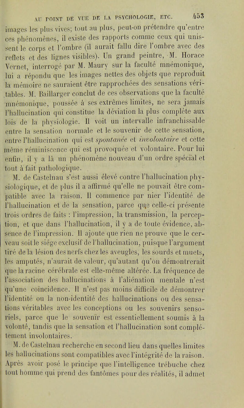 images les plus vives; loul plus, peut-on prétendre qu'entre ces phénomènes, il existe des rapports comme ceux qui unis- sent le corps et l'ombre (il aurait fallu dire l'ombre avec des reflets et des lignes visibles). Un grand peintre, M. Horace Vernet, interrogé par M. Maury sur la faculté mnémonique, lui a répondu que les iaiages nettes des objets que reproduit la mémoire ne sauraient être rapprochées des sensations véri- tables. M. Baillarger conclut de ces observations que la faculté mnémonique, poussée à ses extrêmes limites, ne sera jannais l'hallucination qui constitue la déviation la plus complète aux lois de la physiologie. Il voit un intervalle infranchissable entre la sensation normale et le souvemr de cette sensation, entre l'hallucination qui Q^i spontanée et involontaire et cette même réminiscence qui est provoquée et volontaire. Pour lui enfin, il y a là un phénomène nouveau d'un ordre spécial et tout à fait pathologique. M. de Casteinau s'est aussi élevé contre l'hallucination phy- siologique, et de plus il a affirmé qu'elle ne pouvait être com- patible avec la raison. Il commence par nier l'identité de l'hallucination et de la sensation, parce que celle-ci présente trois ordres de faits : l'impression, la transmission, la percep- tion, et que dans l'hahucination, il y a de toute évidence, ab- sence de l'impression. Il ajoute que rien ne prouve que le cer- veau soit le siège exclusif de l'hallucination, puisque l'argument tiré delà lésion des nerfs chez les aveugles, les sourds et muets, les amputés, n'aurait de valeur, qu'autant qu'on démontrerait que la racine cérébrale est elle-même altérée. La fréquence de l'association des hallucinations à l'aliénation mentale n'est qu'une coïncidence. Il n'est pas moins difficile de démontrer l'identité ou la non-identité des hahucinations ou des sensa- tions véritables avec les conceptions ou les souvenirs senso- riels, parce que le souvenir est essentiellement soumis à la volonté, tandis que la sensation et l'hallucination sont complè- tement involontaires. M. de Casteinau recherche en second heu dans quelles hmites les hallucinations sont compatibles avec l'intégrité de la raison. Après avoir posé le principe que l'intelligence trébuche chez tout homme qui prend des fantômes pour des réalités, il admet