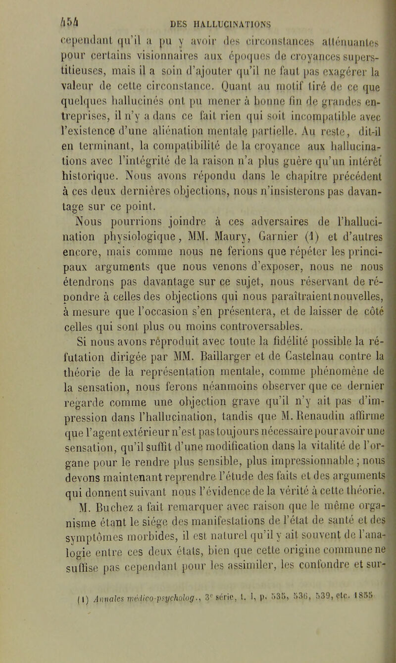 cepeiidaiil qu'il ;i yu y avoir des circonstances allénuanlf- pour certains visionnaires aux époques de croyances supers- titieuses, mais il a soin d'ajouter qu'il ne faut pas exagérer la valeur de cette circonstance. Quant au motif tiré de ce que quel(|ues hallucinés ont pu mener à bonne fin de grandes en- treprises, il n'y a dans ce fait rien qui soit incompatible avec l'existence d'une aliénation mentale partielle. Au reste, dit-il en terminant, la compatibilité de la croyance aux hallucina- tions avec l'intégrité de la raison n'a plus guère qu'un intérêt historique. Nous avons répondu dans le chapitre précédent à ces deux dernières objections, nous n'insisterons pas davan- tage sur ce point. Nous pourrions joindre à ces adversaires de l'halluci- nation physiologique, MM. Maury, Garnier (1) et d'autres encore, mais comme nous ne ferions que répéter les princi- paux arguments que nous venons d'exposer, nous ne nous étendrons pas davantage sur ce sujet, nous réservant de ré- pondre à celles des objections qui nous paraîtraient nouvelles, à mesure que l'occasion s'en présentera, et de laisser de côté celles qui sont plus ou moins controversables. Si nous avons réproduit avec toute la fidélité possible la ré- futation dirigée par MM. Baillarger et de Castelnau contre la théorie de la représentation mentale, comme phénomène de la sensation, nous ferons néanmoins observer que ce dernier regarde comme une objection grave qu'il n'y ait pas d'im- pression dans l'hallucination, tandis que M. Renaudin affirme que l'agent extérieur n'est pas touj ours nécessaire pour avoir une sensation, qu'il suffît d'une modification dans la vitalité de l'or- gane pour le rendre plus sensible, plus impressionnable ; nous devons maintenant reprendre l'étude des faits et des arguments qui donnent suivant nous l'évidence de la vérité à cette théorie. M. Bûchez a fait remarquer avec raison que le même orga- nisme étant le siège des manifestations de l'état de santé et des symptômes morbides, il est naturel qu'il y ait souvent de l'ana- logie entre ces deux étals, bien que cette origine commune ne suffise pas cependant pour les assimiler, les confondre et sur- (I) Amaks r^mlico-paycholog., 3''série, l. I, p. riSK, 53(3, 539, 010. I8dS