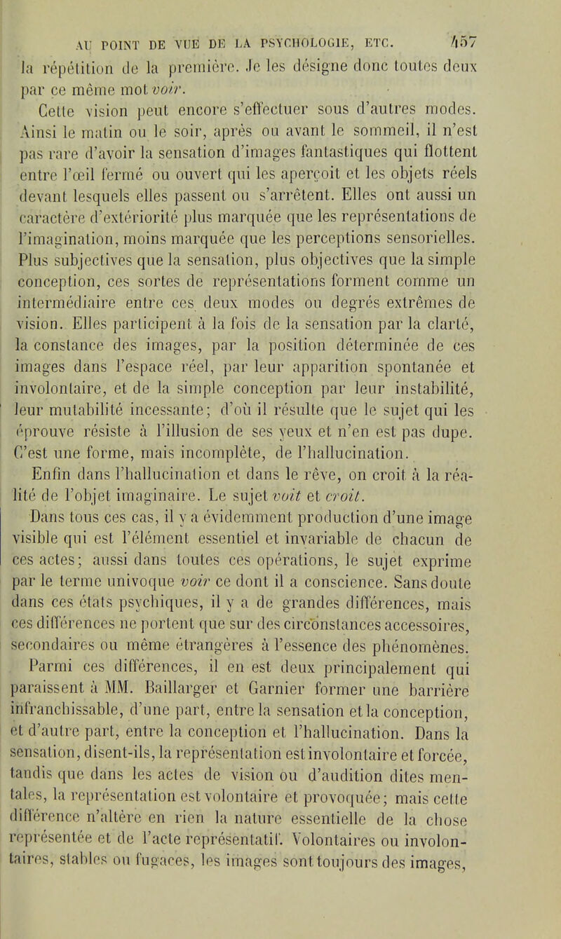 la répélition de la première. Je les désigne donc lonles deux par ce même mot voir. Celle vision peut encore s'effectuer sous d'autres modes. Ainsi le malin ou le soir, après ou avant le sommeil, il n'est pas rare d'avoir la sensation d'images fantastiques qui flottent entre l'œil i'ermé ou ouvert qui les aperçoit et les objets réels 1 devant lesquels elles passent ou s'arrêtent. Elles ont aussi un caractère d'extériorité plus marquée que les représentations de l'imagination, moins marquée que les perceptions sensorielles. I Plus subjectives que la sensation, plus objectives que la simple conception, ces sortes de représentations forment comme un I intermédiaire entre ces deux modes ou degrés extrêmes de vision. Elles participent à la fois de la sensation par la clarté, la constance des images, par la position déterminée de ces images dans l'espace réel, par leur apparition spontanée et involontaire, et de la simple conception par leur instabilité, ' leur mutabilité incessante; d'où il résulte que le sujet qui les I éprouve résiste à l'illusion de ses yeux et n'en est pas dupe. ■ C'est une forme, mais incomplète, de l'hallucination. Enfin dans l'hallucination et dans le rêve, on croit à la réa- lité de l'objet imaginaire. Le sujet voz? et croit. Dans tous ces cas, il y a évidemment production d'une image visible qui est l'élément essentiel et invariable de chacun de ces actes; aussi dans toutes ces opérations, le sujet exprime par le terme univoque voir ce dont il a conscience. Sans doute dans ces états psychiques, il y a de grandes différences, mais ces différences ne portent que sur des circonstances accessoires, secondaires ou même étrangères à l'essence des phénomènes. Parmi ces différences, il en est deux principalement qui paraissent à MM. Baillarger et Garnier former une barrière infranchissable, d'une part, entre la sensation et la conception, l et d'autre part, entre la conception et l'hallucination. Dans la sensation, disent-ils, la représentation est involontaire et forcée, tandis que dans les actes de vision ou d'audition dites men- tales, la représentation est volontaire et provoquée; mais cette diflérence n'altère en rien la nature essentielle de la chose représentée et de l'acte représentatif. Volontaires ou involon- taires, stables ou fugaces, les images sont toujours des images.